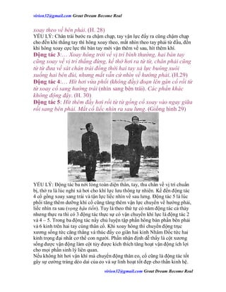 virion32@gmail.comvirion32@gmail.com Great Dream Become Real
virion32@gmail.comvirion32@gmail.com Great Dream Become Real
xoay theo về bên phải. (H. 28)
YẾU LÝ: Chân trái bước ra chậm chạp, tay vận lực đẩy ra cũng chậm chạp
cho đến khi thẳng tay thì hông xoay theo, mắt nhìn theo tay phải từ đầu, đến
khi hông xoay cực lực thì bàn tay mới vặn thêm về sau, hít thêm khí.
Động tác 3:… Xoay hông trởi về vị trí bình thường, hai bàn tay
cũng xoay về vị trí thẳng đứng, kế thở hơi ra từ từ, chân phải cũng
từ từ đưa về sát chân trái đồng thời hai tay xả lực buông xuôi
xuống hai bên đùi, nhưng mắt vẫn cứ nhìn về hướng phải. (H.29)
Động tác 4:… Hít hơi vừa phổi (không đầy) đoạn lên gân cổ rồi từ
từ xoay cổ sang hướng trái (nhìn sang bên trái). Các phần khác
không động đậy. (H. 30)
Động tác 5: Hít thêm đầy hơi rồi từ từ gồng cổ xoay vào ngay giữa
rồi sang bên phải. Mắt cố liếc nhìn ra sau lưng. (Giống hình 29)
YẾU LÝ: Động tác ba nới lỏng toàn diện thân, tay, thu chân về vị trí chuẩn
bị, thở ra là lúc nghỉ xả hơi cho khí lực lưu thông tự nhiên. Kế đến động tác
4 cổ gồng xoay sang trái và tận lực liếc nhìn về sau lưng. Động tác 5 là lúc
phổi tăng thêm dưỡng khí cổ cũng tăng thêm vận lực chuyển về hướng phải,
liếc nhìn ra sau (vọng hậu tiền). Tuy là theo thứ tự có năm động tác cả thảy
nhưng thực ra thì có 3 động tác thực sự có vận chuyển khí lực là động tác 2
và 4 – 5. Trong ba động tác nầy chủ luyện tập phần hông bán phần bên phải
và 6 kinh trên hai tay cùng thân cổ. Khi xoay hông thì chuyển động trục
xương sống tức căng thẳng và thúc đẩy co giãn hai kinh Nhâm Đốc tức hai
kinh trọng đại nhất cơ thể con người. Phần nhận định dễ thấy là cột xương
sống được vận động làm cột tủy được kích thích tăng hoạt vận động ích lợi
cho mọi phần sinh lý liên quan.
Nếu không hít hơi vận khí mà chuyển động thân eo, cổ cũng là động tác tốt
gây sự cường tráng dẻo dai của eo và sự linh hoạt tốt đẹp cho thần kinh hệ.
 