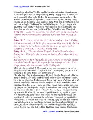 virion32@gmail.comvirion32@gmail.com Great Dream Become Real
virion32@gmail.comvirion32@gmail.com Great Dream Become Real
Môn thể dục vận động Tây Phương Hy Lạp cũng có những động tác tương
tự, chỉ thiếu phần vận khí và quán tưởng. Đông Tây gặp nhau là chỗ đó, bản
sắc Đồng mà Di cũng ở chỗ đó. Bởi thế cho nên ngày nay tại châu Mỹ La
Tinh và các khối quốc tế, người thức thời đua nhau học tập võ thuật Đông
Phương và Nội Công Bát Đoạn Cẩm nói riêng. Môn Thái Cực Quyền là một
hình thức tu luyện Bát Đoạn Cẩm hay Nội Công của tiên gia cũng vừa là
quyền thế chiến đấu tự vệ hữu hiệu. Nhưng có điều muốn đạt tới chỗ hữu
dụng phải tốn nhiều thì giờ. Bát Đoạn Cẩm có chỗ khác biệt: Mau thành.
Động tác 6:… Xả lực, đầu quay vào chính diện, song chưởng đưa
lên tréo nhau trước mặt như động tác 1, hơi thở bình thường. (H.
31)
Động tác 7:… Xoay cổ về bên trái, vận lực nơi cổ, chân trái đồng
thời đưa sang trái một bước bằng vai, xoay hông sang trái, chưởng
đẩy ra hai bên, v..v… làm giống như động tác 2. Giống hình ở
động tác 2 tức hình 28, chỉ khác hướng nhìn.
Động tác 8:… Thu tay về như động tác 3, mắt liếc nhìn về sau
hướng trái rồi chuyển gân cổ xoay về hướng phải…làm như động
tác 4-5.
Sau cùng trở lại tư thế ban đầu để thực hiện trở lại một lần nữa từ
đầu cho đến cuối. Nghĩa là đoạn nầy làm hai lượt cả thảy 12 cử
động, nhưng nếu đánh số thứ tự thì 16 động tác.
YẾU LÝ: Ba động tác 6-7-8 không có gì mới mẻ, chẳng qua là lặp lại các
động tác đã học ở trên 1-2…5, nghĩa là làm 3 cử động xoay qua bên trái. Và
sau cùng là trở lại từ đầu để làm lại một chu kỳ.
Như vậy tổng cộng sẽ vận động được 12 lần, 8 lần vận động cổ và 4 lần vận
động eo lưng và tay. Thấy như thế đủ biết phần cổ được chú trọng đặc biệt.
Sự luyện tập cổ đã đưa đến kết quả tốt đẹp dễ thấy; trong võ đường, võ sư có
căn bản có thể chịu được các đòn tấn công vào cổ, hoặc có thể cho siết cổ
bằng tay, bằng dây, v…v… trong khi những người thường chỉ ấn nhẹ ngón
tay vào yết hầu, hay bóp nhẹ sau gáy là nhảy nhỏm chịu không nổi. Nhất là
hai ống huyết nằm bên cổ (thật ra hai đôi Tỉnh và Động) của người không
tập luyện có thể bể ra, dập nát hay ứ huyết khi có bàn tay người va chạm.
Một người thường cũng đủ sức chặt sau cổ của một người thường để làm
người đó bất tỉnh…nếu mạnh có thể chết luôn. Nhưng đối với người thành
tựu nội công thì các đòn đơn sơ đó chỉ là những động tác đấm bóp cho máu
chạy điều hòa thêm mà thôi. Ngay như soạn giả, không phải một thành gia
võ thượng về nội công nhưng mấy năm về trước cũng đủ để 6 người lực
lưỡng, 3 người mỗi bên, thắt cổ bằng dây thừng trong ba phút đồng hồ vẫn
 