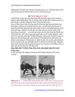 virion32@gmail.comvirion32@gmail.com Great Dream Become Real
virion32@gmail.comvirion32@gmail.com Great Dream Become Real
chẳng thấy rêm nhức hay choáng váng mặt mày gì cả. Ai tập Bát Đoạn Cẩm
nầy tới nơi cũng có thể làm được các trò vặt như soạn giả.
ĐỆ NGŨ ĐOẠN CẨM
CHUẨN BỊ: Cũng như mọi đoạn khác đều khởi đầu bằng tư thế chuẩn bị,
nghĩa là thân thẳng đứng, hai tay buông xuôi hai bên thân và bàn tay úp vào
hai bên đùi, mắt nhìn thẳng tới trước và hơi thở điều hòa.
Duy có điều cần nói cho chư học giả rõ là khi nào tập luyện đã thuần thục
tám đoạn và thể lực đã có phát triển thì chư vị có thể luyện tập liên tục từ
đoạn thứ nhất đến đoạn thứ tám một mạch mà khỏi cần ngừng nghỉ lấy sức ở
cuối mỗi đoạn. Nghĩa là từ thế chót của đoạn nầy thu tay lại trong tư thế
khởi đầu cho đoạn kế… và cứ thế mà luyện cho hết tám đoạn tức 96 lần vận
chuyển khí lực, mỗi vận chuyển gồng gân như vậy là 6 giây đồng hồ, cộng
lại là 576 giây tức chưa đầy 10 phút đồng hồ. Nhưng thực tế phải trải qua 16
động tác cho mỗi đoạn nên cộng chung là 128 động tác tức thời gian vận
hành và diêu động là 768 giây tức 12 phút 48 giây. Kể cả thời gian chuẩn bị
hít thở vài hơi trước khi khởi đầu thì độ 15 phút cho mỗi buổi tập. Thật đơn
giản, thích hợp cho đời sống bận rộn ngày nay, tưởng các môn khác chưa có
môn nào tiện ích như thế. Tốt lành thay.
Dao Đầu Bài Vĩ Khứ Tâm Hỏa (Lắc đầu Quất đuôi hết tính
nóng nảy)
Ý nói xoay đầu uốn mông sẽ trừ được bệnh thịnh dương tức Hỏa vọng
(vượng)
Động tác 1:… (Tiếp theo đoạn trước) Hai chân nhảy sang hai bên
một khoảng cách rộng bằng tấn Kỵ Mã, xuống tấn bộ thấp như kỵ
mã, thân khom tới trước, hai bàn tay chống trên hai đầu gối, hổ
 