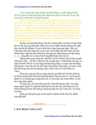 virion32@gmail.comvirion32@gmail.com Great Dream Become Real
virion32@gmail.comvirion32@gmail.com Great Dream Become Real
2.Tự Luyện Nội Công Thiếu Lâm Sơn Đông, in giữa tháng 6 năm
1974 là cuốn có trình độ trung bình, dành cho người có sức lực và các cấp
võ gia đã có trình độ võ công rèn luyện.
3.Cuốn sau cùng là cuốn quý vị đang cầm trên tay đây, là cuốn thấp
nhất dành cho người Sơ căn, tức là mới bắt đầu. Các học giả, võ gia yếu đuối
tập hoài không tiến bộ, các võ sinh, văn nhân, thi sĩ, học giả, quan chức các
ngành v..v… đều có thể khởi đầu bằng cuốn nầy để tạo dựng một sức khỏe
chắc chắn và tốt đẹp. Cuốn sách nầy ngoài sự giúp học giả tăng bổ sức lực
nhờ cách vận động Đả Thông Kinh Mạch, nó còn giúp đỡ võ gia phát triển
nguồn Nội lực sung túc đến tột độ và hiệu năng đòn thế đạt đến tối đa. Do đó
Ông Bà xưa dạy Bát Đoạn Cẩm song song với Quyền Cước khi mới bước
chân vào nhà Thầy.
Sự hay của môn Bát Đoạn Cẩm kể ra không hết, nửa đời tu luyện thân
tâm Cư Sĩ soạn giả phát kiến nhiều lợi ích mà người thường không thể nghĩ
bàn, mà đôi khi những Võ gia ít kiến thức cũng càng ngơ ngác: Như các
Công phu nằm pH. bụng cho xe hơi cán, búa tạ đập, dao bén chém, đi trên
chông nhọn, đạp trên đao kiếm bén, bật ngón tay đâm thủng ván tắp mỏng,
v…v… cũng đều do tu luyện Nội Công Bát Đoạn Cẩm mà có.
Nhưng điều quan trọng hơn nữa đối với đa số nhơn loại là làm sao giữ
vững tuổi xuân….thì đây, môn học nầy sẽ giúp quý vị chận đứng tuổi già, xô
ngã yếu đuối, bồi bổ và xây dựng nét đẹp hùng tráng, uy nghi của một đấng
trượng phu, cuộc đời còn lại mỗi ngày càng thêm trong sáng, vui tươi vì tâm
hồn đã trong sạch, đã cao thượng, quý vị đã có tất cả vì Sức Khỏe Là
Vàng…
Hôm nay soạn giả tâm sự cùng chư học giả điều bổ ích trên chính là
có thể trợ duyên lành trên bước đường thành công của chư vị. Cái đó gọi là
Quân Tử có miếng ngon cùng nhau ăn, có rượu quý mời nhau nhắm, có thơ
hay cùng nhau ngâm…
Và hôm nay với món trân quý nầy “Sách Bát Đoạn Cẩm” mà cũng
được người Quân Tử luận bàn bầu bạn thì trên đời nầy chữ Bồng Lai Tại
Thế há không để chỉ chỗ chúng ta đang tọa đây thì còn ở đâu nữa. Vui thay.
Vui thay.
Soạn giả mừng học giả và chư quân tử phước lành, điều tốt, thành
công đến gần.
………………………CHƯƠNG I………………………..
I. BÁT ĐOẠN CẨM LÀ GÌ ?
 