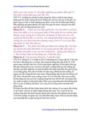 virion32@gmail.comvirion32@gmail.com Great Dream Become Real
virion32@gmail.comvirion32@gmail.com Great Dream Become Real
khẩu xoay vào trong vế, chỏ phải nghiêng qua phải, đầu ngã về
bên phải, mông đưa qua trái. (H. 33)
YẾU LÝ: từ động tác chuẩn bị nhảy dạng hai chân ra thật là nhẹ nhàng
không gò bó, đoạn xuống tấn từ từ chẳng cần vận lực, hai tay tì lên gối, tay
phải cong nơi chỏ vì thân nghiêng qua phải và tay trái dĩ nhiên phải thẳng.
Đầu nghiêng qua phải nhưng vẫn ngóc lên ngó tới trước, mông ển lên đưa
qua trái, giữ vai bằng không cho so le.
Động tác 2:… Cánh tay trái đẩy mạnh lên, cùi chỏ phải co sát lại,
thân trên (đầu, cổ và vai) quay thấp về bên phải từ cao xuống theo
đường cung, mông thì cố đưa lên và hướng về bên trái. Lúc cúi
xuống thì hít hơi đầy và nín lại. cúi xuống thật thấp xong tay phải
chống lên cho thân trên theo đường cung cũ trở về vị trí ban đầu
như hình 33. (H. 34). Thở ra.
Động tác 3:… Tay phải chỏi đầu gối thân trên thẳng dậy, hai bàn
tay áp hai bên đùi như hình 35, kế xuống tấn Kỵ Mã, đầu ngã về
bên phải chỏ phải co lại, tay trái chống lên… giống như động tác
2. Tức là thực hiện trở lại động tác 2 một lần nữa.
Động tác 4: Làm lại như động tác 2 một lần nữa.
YẾU LÝ: Động tác 2-3-4 thật ra chỉ có một động tác 2 được lập lại 2 lần nữa
tức làm 3 lần động tác 2 cả thảy. Sau cùng thì đứng dậy như hình 35. Chỗ
quan trọng cần đặc biệt lưu ý là lúc ngã người nghiêng về bên phải chân trụ
tấn như trồng (không lay chuyển), chỏ phải co đồng thời tay trái chống gối
trái đẩy qua, đầu nghiêng và toàn bộ phần trên thân mình đều lên gân (gồng)
cả cổ cũng gồng. Nói cho rõ là đầu vẽ một cung 180 độ từ trên xuống và
ngược lại, lấy mông đít làm trục (tâm). Đứng thẳng dậy thì hít hơi (không hít
đầy lắm), nín hơi khi xoay xuống và trở về vị trí ban đầu. Khi xoay xuống
thì tận dụng sức lực tay trái và gồng hông bên trái, khi lên thì vận dụng toàn
lực cánh tay phải và hông bên phải. Phải xoay toàn thân trên chớ không phải
chỉ có xoay cổ không mà được. Lúc xoay thì eo hông mềm mà thân trên
gồng cứng.
Dĩ nhiên ban đầu rất khó thuận hành mềm dẻo nhưng về sau quen dần chẳng
có gì là khó. Làm từ từ chậm chậm không làm mau. Lúc xoay đi thì cột
xương sống như bán kính chuyển động uyển chuyển trên đường tròn do đầu
vẽ từ trên xuống và ngược lại. Lúc làm phải thấy (nghe biết) sự chuyển động
của từng bắp thịt và gân xương từ thân trên trở lên.
 