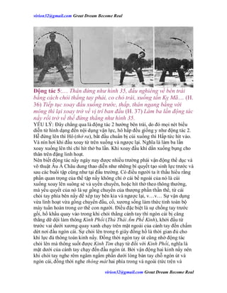 virion32@gmail.comvirion32@gmail.com Great Dream Become Real
virion32@gmail.comvirion32@gmail.com Great Dream Become Real
Động tác 5:… Thân đứng như hình 35, đầu nghiêng về bên trái
bằng cách chỏi thẳng tay phải, co chỏ trái, xuống tấn Kỵ Mã… (H.
36) Tiếp tục xoay đầu xuống trước, thấp, thân ngang bằng với
mông thì lại xoay trở về vị trí ban đầu (H. 37) Làm ba lần động tác
nầy rồi trở về thế đứng thẳng như hình 35.
YẾU LÝ: Đây chẳng qua là động tác 2 hướng bên trái, do đó mọi nét biểu
diễn từ hình dạng đến nội dụng vận lực, hô hấp đều giống y như động tác 2.
Hễ đứng lên thì Hô (thở ra), bắt đầu chuẩn bị cúi xuống thì Hấp tức hít vào.
Và nín hơi khi đầu xoay từ trên xuống và ngược lại. Nghĩa là làm ba lần
xoay xuống lên thì chỉ hít thở ba lần. Khi xoay đầu khí dằn xuống bụng cho
thân trên đặng linh hoạt.
Nên biết động tác nầy ngày nay được nhiều trường phái vận động thể dục và
võ thuật Âu Á Châu dung thao diễn như những bí quyết tạo sinh lực trước và
sau các buổi tập cũng như tại đấu trường. Có điều người ta ít thấu hiểu rằng
phần quan trọng của thế tập nầy không chỉ ở cái bề ngoài của nó là cúi
xuống xoay lên suông sẻ và uyển chuyển, hoặc hít thở theo thông thường,
mà yếu quyết của nó là sự gồng chuyển của thượng phần thần thể, từ cái
chỏi tay phía bên nầy để xếp tay bên kia và ngược lại, v…v… Sự vận dụng
vừa linh hoạt vừa gồng chuyển đầu, cổ, xương sống làm thức tỉnh toàn bộ
mày tuần hoàn trong cơ thể con người. Điều đặc biệt là sự chống tay trước
gối, hổ khẩu quay vào trong khi chỏi thẳng cánh tay thì ngón cái bị căng
thẳng dữ dội làm thông Kinh Phổi (Thủ Thái Âm Phế Kinh), khởi đầu từ
trước vai dưới xương quay xanh chạy trên mặt ngoài của cánh tay đến chấm
dứt nơi đầu ngón cái. Sự chỏi lên trong 6 giây đồng hồ là thời gian đủ cho
khí lực đả thông toàn kinh nầy. Đồng thời ngón tay út cũng nhờ động tác
chỏi lên mà thông suốt được Kinh Tim chạy từ đối với Kinh Phổi, nghĩa là
mặt dưới của cánh tay chạy đến đầu ngón út. Bởi vận động hai kinh nầy nên
khi chỏi tay nghe rêm ngâm ngẩm phần dưới lòng bàn tay chỗ ngón út và
ngón cái, đồng thời nghe thông mát hai phía trong và ngoài (tức trên và
 