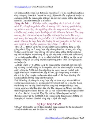 virion32@gmail.comvirion32@gmail.com Great Dream Become Real
virion32@gmail.comvirion32@gmail.com Great Dream Become Real
sót hoặc quá bắt ép nên làm đứt nhiều mạch huyết li ti mà thân thường chẳng
được sống thọ. Môn Bát Đoạn Cẩm tuyệt diệu ở chỗ dẫn huyết tưới nhuận cả
cánh đồng thân thể mà còn dẫn khí sưởi ấm mọi nơi nhưng chẳng gây tai hại
nhỏ nào. Danh bất hư truyền là ở chỗ đó.
Động tác 7-8:…. Khi thực hiện xong động tác 6 thì trở về vị thế
hình 35, kế nghiêng thân, đầu về hướng trái, cánh tay phải thẳng,
tay trái co nơi chỏ, vừa nghiêng đầu vừa xoay từ trên xuống, tới
khi đầu, mặt xuống trước hạ thấp sát đất thì quay luôn trở lên sang
hướng phải rồi trở về vị trí ban đầu. Hít một hơi trước khi xoay
một vòng, khi xoay đủ vòng về đến vị trí cũ thì thở ra từ từ, hít vào
trước khi làm kế tiếp. Làm đủ 3 vòng từ trái qua phải thì bắt đầu
làm nghịch lại từ phải qua trái cũng 3 lần. (H. 40-41).
YẾU LÝ:… Hít hơi và thở ra, tay chống lên hạ xuống trong động tác nầy
giống như ở động tác 2 trong đoạn nầy, nhưng đoạn hai chỉ xoay nửa vòng.
Ở đây xoay tròn một vòng liên tục nên hít hơi cũng chẳng dài hơn mà chỏi
tay có khác là phải nhịp nhàng, hễ tay bên này co lại tay kia phải duỗi (chỏi)
và, khi thân qua bên khác rồi thì tay chỏi hóa thành co. Động tác liên tục và
liên lạc chống lên co xuống nhịp nhàng không gò bó. Thân và cổ gồng uốn
uyển chuyển.
….(Tiếp yếu lý ĐT 5). Động tác 2 thì chủ đả thông từng kinh một trên mỗi
tay tùy từng co duỗi, động tác 5 cũng thúc bách hai kinh cùng lúc lưu thông,
ở đây, động tác 7-8 là phối hợp các động tác trước, hay nói là cách huấn
luyện kinh mạch toàn thiện hơn, đầy đủ hơn, dịu dàng nhưng mãnh liệt vì
dài hơi. Sự gồng chuyển lâu hơn nên kinh mạch có thể được dịp tăng tiến
khả năng bành trướng cũng như thông suốt.
Phải hiểu rằng các động tác trong đoạn nầy khi được thực hiện thì khi cúi
xuống hay nghiêng qua lại giống như đè trên (nén) một cái lò xo, khi thẳng
dậy hai tay như sợi dây thun kéo (lò xo căng ra), mông đít là trục xoay,
xương sống lưng như bàn kính, đầu như đầu của com-pa. Nhưng mọi phần
trên đều gồng chuyển mà dẻo dai liên lạc mật thiết chớ không cứng nhắc như
vật vô tri. Sau hết là mọi cử động đều phải dự bị hòa hợp với hơi thở.
Riêng đoạn nầy có thể tập thành 3 lần toàn đoạn từ đầu đến cuối để tăng lực
lượng huyết mạch và dứt tánh nóng nảy vì bệnh bẩn huyết.
ĐỆ LỤC ĐOẠN CẨM
CHUẨN BỊ: Sau khi tập tới động tác chót của đoạn năm thì thu tay chân trở
về thế chuẩn bi như mợi thế bắt đầu …(H. 42)
 