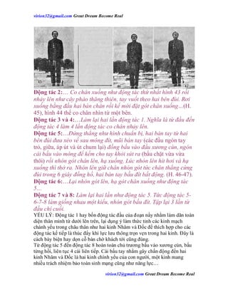 virion32@gmail.comvirion32@gmail.com Great Dream Become Real
virion32@gmail.comvirion32@gmail.com Great Dream Become Real
Động tác 2:… Co chân xuống như động tác thứ nhất hình 43 rồi
nhảy lên như cây pháo thăng thiên, tay vuốt theo hai bên đùi. Rơi
xuống bằng đầu hai bàn chân rồi kế mới đặt gót chân xuống…(H.
45), hình 44 thế co chân nhìn từ một bên.
Động tác 3 và 4:…Làm lại hai lần động tác 1. Nghĩa là từ đầu đến
động tác 4 làm 4 lần động tác co chân nhảy lên.
Động tác 5:…Đứng thẳng như hình chuẩn bị, hai bàn tay từ hai
bên đùi đưa xéo về sau mông đít, mũi bàn tay (các đầu ngón tay
trỏ, giữa, áp út và út chum lại) đồng bấu vào đầu xương cùn, ngón
cái bấu vào mông để kềm cho tay khỏi sút ra (bấu chặt vừa vừa
thôi) rồi nhón gót chân lên, hạ xuống. Lúc nhón lên hít hơi và hạ
xuống thì thở ra. Nhón lên giữ chân nhón gót tức chân thẳng cứng
đùi trong 6 giây đồng hồ, hai bàn tay bấu đít bất động. (H. 46-47).
Động tác 6:…Lại nhón gót lên, hạ gót chân xuống như động tác
5…
Động tác 7 và 8: Làm lại hai lần như động tác 5. Tức động tác 5-
6-7-8 làm giống nhau một kiểu, nhón gót bấu đít. Tập lại 3 lần từ
đầu chí cuối.
YẾU LÝ: Động tác 1 hay bốn động tác đầu của đoạn nầy nhằm làm dãn toàn
diện thân mình từ dưới lên trên, lại dụng ý làm thức tỉnh các kinh mạch
chánh yếu trong châu thân như hai kinh Nhâm và Đốc để thích hợp cho các
động tác kế tiếp là thúc đẩy khí lực lưu thông trọn vẹn trong hai kinh. Đây là
cách bày biện hay dọn cỗ bàn chờ khách tới cũng đúng.
Từ động tác 5 đến động tác 8 hoàn toàn chủ trương bấu vào xương cùn, bấu
từng hồi, liên tục 4 cái liên tiếp. Cái bấu tay nhằm gây chấn động đến hai
kinh Nhâm và Đốc là hai kinh chính yếu của con người, một kinh mang
nhiều trách nhiệm bảo toàn sinh mạng cũng như năng lực…
 