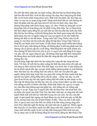 virion32@gmail.comvirion32@gmail.com Great Dream Become Real
virion32@gmail.comvirion32@gmail.com Great Dream Become Real
Do mỗi lần nhón chân lên, hạ chân xuống, đầu hai bàn tay khích động thức
tỉnh hai đầu kinh Đốc, kinh từ đầu xương cùn chạy theo sóng lưng lên đỉnh
đầu và tới trước nhân trung (dưới mũi). Một kinh chủ định việc hòa hợp các
chức vụ của các cơ quan trong mình. Nhâm kinh khởi đầu từ cuối đường chỉ
dưới bộ phận sinh dục gần hậu môn (lỗ đít) lên tới dưới cằm, chạy theo
đường lông phân ranh trước bụng, ngực, cổ, cằm. Chính nó cũng giữ vai trò
dung hợp một số hoạt động của các phần trong châu thân. Sự va chạm từng
hồi theo nhịp 6 giây đồng hồ của mũi bàn tay trên hai đầu dây kinh nầy thúc
đẩy khí lực lưu thông, và khi đã thông được hai kinh quan trọng nầy thì mọi
bệnh được tiêu trừ và nguồn năng lực của con người sẽ trở nên mãnh liệt
không thể diễn tả cho hết được. Trong cuốn Nội Công Thiếu Lâm Tự đã
giảng rõ việc khai mở hai kinh nầy bằng hô hấp theo Vòng Châu Thiên là
trình độ cao thuộc môn tỉnh luyện. Ở đây thuộc động luyện nhằm khơi động
(kích thích) gây chấn động đả thông, dù không phải là phương pháp toàn hảo
nhưng vẫn có giá trị cấp tốc và dễ dàng. Một đàng khai mở kinh chánh yếu
theo đường lối tiệm tiến (tiến dần từ gốc ra ngọn) còn một đằng đi từ ngọn
vào gốc, hết các ngọn cũng tới gốc, dù không tổng hợp nhất thời nhưng khi
đả thông được mọi kinh mạch thì thân thể cũng đạt đến chỗ cường kiện
trường thọ vậy.
Sự bấu từng chập nhờ nhón lên hạ xuống làm vang dội tận cùng trên hai
kinh. Tốt hơn, hễ mỗi lần hạ chân xuống thì thắt hậu môn (nhíu đít) một cái
cho tăng sự thức tỉnh hai kinh. Nên biết ngày xưa trước khi về nhà chồng các
bà mẹ khôn ngoan đều dạy con gái mình những phương pháp vệ sinh thường
thức như làm sao cho chồng ham mê sinh lý, ham mê vừa phải khi gặp
người chồng lạnh nhạt, hoặc làm sao giảm bớt cường độ ham muốn tình dục
quá độ của người chồng bằng khoa cho ăn uống….trong việc dạy vệ sinh
giao hoan bà mẹ dạy khi nào người chồng bất tỉnh nhân sự trên mình vợ lúc
lâm trận thì dùng trâm cài đầu hay móc tai, (lông nhím) châm vào đầu xương
cùn chồng sau khi sờ khám cẩn thận, châm thật chính xác, gọn lẹ và ngón
tay cầm đầu trâm không quá một phân tây, chớ chẳng nên xô chồng ngã
xuống vì sợ sệt. Ngày nay ít người biết mặc dù khoa học văn minh hơn. Đó
là châm cứu huyệt của kinh Tích Tủy làm thức tỉnh mọi cơ năng làm hồi tỉnh
người đánh mất sinh khí lực nhất thời trong cơn xúc cảm. Sự xúc cảm đột
ngột và quá mạnh làm ngưng các hoạt động của các kinh nên gây sự bất đắc
kỳ tử, mà hai kinh chủ yếu là kinh Nhâm và Đốc. Theo các bác sĩ dã chiến
(bác sĩ ngoài mặt trận) cho biết các chiến sĩ bị bắn trúng xương sống (đứt
kinh Đốc) chết đột ngột thì dương vật xuất tinh ướt cả quần lót. Nhiều người
đàn ông (đa số) còn khỏe mạnh mà chết cũng xuất tinh. Người treo cổ chết
cũng xuất tinh đầy quần ấy bởi sợi dây thắt trúng (gút) Đốc kinh sau gáy.
Do sự nhạy cảm và dễ đả thông bằng lối kích thích, động tác Bát Đoạn Cẩm
 