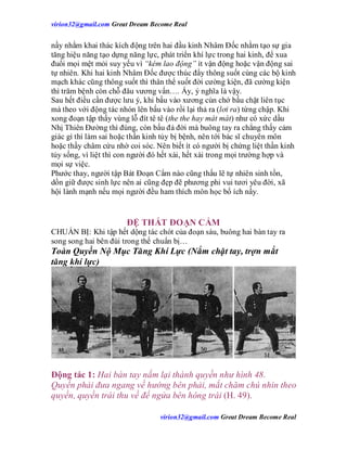 virion32@gmail.comvirion32@gmail.com Great Dream Become Real
virion32@gmail.comvirion32@gmail.com Great Dream Become Real
nầy nhằm khai thác kích động trên hai đầu kinh Nhâm Đốc nhằm tạo sự gia
tăng hiệu năng tạo dựng năng lực, phát triển khí lực trong hai kinh, để xua
đuổi mọi mệt mỏi suy yếu vì “kém lao động” ít vận động hoặc vận động sai
tự nhiên. Khi hai kinh Nhâm Đốc được thúc đẩy thông suốt cùng các bộ kinh
mạch khác cũng thông suốt thì thân thể suốt đời cường kiện, đã cường kiện
thì trăm bệnh còn chỗ đâu vương vấn…. Ấy, ý nghĩa là vậy.
Sau hết điều cần được lưu ý, khi bấu vào xương cùn chớ bấu chặt liên tục
mà theo với động tác nhón lên bấu vào rồi lại thả ra (lơi ra) từng chập. Khi
xong đoạn tập thấy vùng lỗ đít tê tê (the the hay mát mát) như có xức dầu
Nhị Thiên Đường thì đúng, còn bấu đả đời mà buông tay ra chẳng thấy cảm
giác gì thì làm sai hoặc thần kinh tủy bị bệnh, nên tới bác sĩ chuyên môn
hoặc thầy châm cứu nhờ coi sóc. Nên biết ít có người bị chứng liệt thần kinh
tủy sống, vì liệt thì con người đó hết xài, hết xài trong mọi trường hợp và
mọi sự việc.
Phước thay, người tập Bát Đoạn Cẩm nào cũng thấu lẽ tự nhiên sinh tồn,
dồn giữ được sinh lực nên ai cũng đẹp đẽ phương phi vui tươi yêu đời, xã
hội lành mạnh nếu mọi người đều ham thích môn học bổ ích nầy.
ĐỆ THẤT ĐOẠN CẨM
CHUẨN BỊ: Khi tập hết dộng tác chót của đoạn sáu, buông hai bàn tay ra
song song hai bên đùi trong thế chuẩn bị…
Toàn Quyền Nộ Mục Tăng Khí Lực (Nắm chặt tay, trợn mắt
tăng khí lực)
Động tác 1: Hai bàn tay nắm lại thành quyền như hình 48.
Quyền phải đưa ngang về hướng bên phải, mắt chăm chú nhìn theo
quyền, quyền trái thu về để ngửa bên hông trái (H. 49).
 