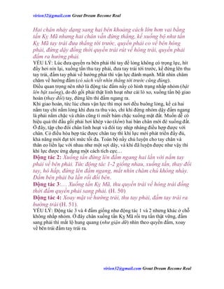 virion32@gmail.comvirion32@gmail.com Great Dream Become Real
virion32@gmail.comvirion32@gmail.com Great Dream Become Real
Hai chân nhảy dạng sang hai bên khoảng cách lớn hơn vai bằng
tấn Kỵ Mã nhưng hai chân vẫn đứng thẳng, kế xuống bộ như tấn
Kỵ Mã tay trái đưa thẳng tới trước, quyền phải co về bên hông
phải, đứng dậy đồng thời quyền trái rút về hông trái, quyền phải
đấm ra hướng phải.
YẾU LÝ: Lúc đưa quyền ra bên phải thì tay để lỏng không có trọng lực, hít
đầy hơi nín lại, xuống tấn thu tay phải, đưa tay trái tới trước, kế đứng lên thu
tay trái, đấm tay phải về hướng phải thì vận lực đánh mạnh. Mắt nhìn chăm
chăm về hướng đấm (có sách viết nhìn thẳng tới trước cũng đúng).
Điều quan trọng nên nhớ là động tác đấm nầy có hình trạng nhấp nhỏm (bật
lên bật xuống), do đó gối phải thật linh hoạt như cái lò xo, xuống tấn bộ giao
hoán (thay đổi) tay, đứng lên thì đấm ngang ra.
Khi giao hoán, tức lúc chưa vận lực thì mọi nơi đều buông lỏng, kể cả hai
nắm tay chỉ nắm lỏng khi đưa ra thu vào, chỉ khi đứng nhỏm dậy đấm ngang
là phải nắm chặc và chân cũng tì miết bám chặc xuống mặt đất. Muốn dễ có
hiệu quả thì đầu gối phải hơi khép vào (kềm) hai bàn chân mới đè xuống đất.
Ở đây, tập cho đôi chân linh hoạt và đôi tay nhịp nhàng điều hợp được với
chân. Có điều hòa hợp tác được chân tay thì khí lực mới phát triển đầy đủ,
khả năng mới đạt tới mức tối đa. Toàn bộ nầy chủ luyện cho tay chân và
thân eo liền lạc với nhau như một sợi dây, và khi đã luyện được như vậy thì
khí lực được ứng dụng một cách tích cực…
Động tác 2: Xuống tấn đứng lên đấm ngang hai lần với nắm tay
phải về bên phải. Tức động tác 1-2 giống nhau, xuống tấn, thay đổi
tay, hô hấp, đứng lên đấm ngang, mắt nhìn chăm chú không nháy.
Đấm bên phải ba lần rồi đổi bên.
Động tác 3:… Xuống tấn Kỵ Mã, thu quyền trái về hông trái đồng
thời đấm quyền phải sang phải. (H. 50)
Động tác 4: Xoay mặt về hướng trái, thu tay phải, đấm tay trái ra
hướng trái (H. 51).
YẾU LÝ: Động tác 3 và 4 đấm giống như động tác 1 và 2 nhưng khác ở chỗ
không nhắp nhỏm. Ở đây chân xuống tấn Kỵ Mã rồi trụ tấn thật vững, đấm
sang phải thì mắt lộ hung quang (như giận dữ) nhìn theo quyền đấm, xoay
về bên trái đấm tay trái ra.
 