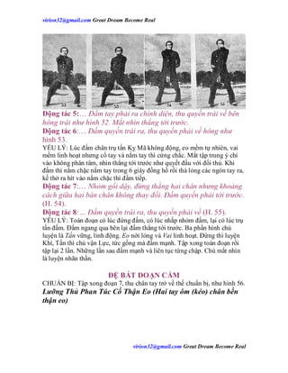 virion32@gmail.comvirion32@gmail.com Great Dream Become Real
virion32@gmail.comvirion32@gmail.com Great Dream Become Real
Động tác 5:… Đấm tay phải ra chính diện, thu quyền trái về bên
hông trái như hình 52. Mắt nhìn thẳng tới trước.
Động tác 6:… Đấm quyền trái ra, thu quyền phải về hông như
hình 53.
YẾU LÝ: Lúc đấm chân trụ tấn Kỵ Mã không động, eo mềm tự nhiên, vai
mềm linh hoạt nhưng cổ tay và nắm tay thì cứng chắc. Mắt tập trung ý chí
vào không phân tâm, nhìn thẳng tới trước như quyết đấu với đối thủ. Khi
đấm thì nắm chặc nắm tay trong 6 giây đồng hồ rồi thả lỏng các ngón tay ra,
kế thở ra hít vào nắm chặc thì đấm tiếp.
Động tác 7:… Nhỏm gối dậy, đứng thẳng hai chân nhưng khoảng
cách giữa hai bàn chân không thay đổi. Đấm quyền phải tới trước.
(H. 54).
Động tác 8:… Đấm quyền trái ra, thu quyền phải về (H. 55).
YẾU LÝ: Toàn đoạn có lúc đứng đấm, có lúc nhắp nhỏm đấm, lại có lúc trụ
tấn đấm. Đấm ngang qua bên lại đấm thẳng tới trước. Ba phần hình chủ
luyện là Tấn vững, linh động. Eo nới lỏng và Vai linh hoạt. Đứng thì luyện
Khí, Tấn thì chủ vận Lực, tức gồng mà đấm mạnh. Tập xong toàn đoạn rồi
tập lại 2 lần. Những lần sau đấm mạnh và liên tục từng chập. Chú mắt nhìn
là luyện nhãn thần.
ĐỆ BÁT ĐOẠN CẨM
CHUẨN BỊ: Tập xong đoạn 7, thu chân tay trở về thế chuẩn bị, như hình 56.
Lưỡng Thủ Phan Túc Cố Thận Eo (Hai tay ôm (kéo) chân bền
thận eo)
 