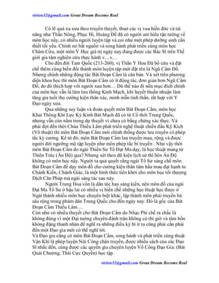 virion32@gmail.comvirion32@gmail.com Great Dream Become Real
virion32@gmail.comvirion32@gmail.com Great Dream Become Real
Có lẽ quá xa xưa theo truyền thuyết, thuở các vị vua hiền đức và tài
năng như Thần Nông, Phục Hi, Hoàng Đế đã có người am hiểu tận tường về
môn học nầy, có nhiều người luyện tập và coi như một phép dưỡng sinh cần
thiết tối yếu. Chính nó bắt nguồn và song hành phát triển cùng môn học
Châm Cứu, một môn Y Học giá trị ngày nay đang được các Bác Sĩ trên Thế
giới gia tâm nghiên cứu thực hành v…v…
Cho đến đời Tam Quốc (213-260), vị Thần Y Hoa Đà bổ cứu và đặt
chế thêm cùng biến đổi thành môn luyện tập mới đặt tên là Ngũ Cẩm Đồ.
Nhưng chính những động tác Bát Đoạn Cẩm là căn bản. Và xét trên phương
diện khoa học thì môn Bát Đoạn Cẩm có ít động tác, đơn giản hơn Ngũ Cầm
Đồ, do đó thích hợp với người xưa hơn… Dù thế nào đi nữa mục đích chính
của môn học vẫn là làm lưu thông Kinh Mạch, khí huyết thuần nhuận làm
tăng gia tuổi thọ cường kiện thân xác, minh mẫn tinh thần, rất hợp với Y
Đạo ngày xưa.
Qua những suy luận và đoán quyết môn Bát Đoạn Cẩm, môn học
Khai Thông Khí Lực Kỳ Kinh Bát Mạch đã có từ Cổ thời Trung Quốc,
nhưng vẫn còn nằm trong dự thuyết vì chưa có bằng chứng xác thực. Và
phải đợi đến thời Chùa Thiếu Lâm phát triển nghệ thuật chiến đấu Kỹ Kích
(Võ thuật) thì môn Bát Đoạn Cẩm mới chính thống được lưu truyền có phép
tắc kỷ cương. Kể từ đó, môn Bát Đoạn Cẩm lan truyền mau, rộng và được
người đời ngưỡng mộ tập luyện như môn phép tắc bí truyền . Như vậy thời
môn Bát Đoạn Cẩm do ngài Thiền Sư Tổ Đạt Ma dạy, là học thuật mang từ
Thiên Trúc (Ấn Độ) qua? Nhưng xét theo dữ kiện lịch sử thì bên Ấn Độ
không có môn học nầy. Người ta quả quyết rằng ngài Tổ Sư sáng chế môn
Bát Đoạn Cẩm để dạy môn đồ cho cường kiện thân tâm hầu mau đạt hạnh tu
Chánh Kiến, Chánh Giác, là một hình thức tiên khởi cho môn học tối thượng
Dịch Cân Pháp mà ngài sáng tác sau này.
Người Trung Hoa vốn là dân tộc hay sáng kiến, nên môn đồ của ngài
Đạt Ma Tổ Sư ở hậu lai có nhiều vị biến chế những học thuật học được ở
Ngài thành nhiều môn học chuyên biệt khác, lập thành môn phái truyền bá
sâu rộng trong phàm dân Trung Quốc cho đến ngày nay. Đó là gốc của Bát
Đoạn Cẩm Thiếu Lâm….
Còn như có nhiều thuyết cho Bát Đoạn Cẩm do Nhạc Phi chế ra chắc là
không đúng vì một Đại tướng chuyên đánh trận không có thì giờ và tâm hồn
không đặng thanh nhàn để nghĩ ra những điều ký bí ít ra cũng phải cần phải
đến một Đạo gia mới có thể nghĩ tới.
Và Đạo gia cũng có môn Bát Đoạn Cẩm, song hành và phát triển cùng thuật
Vận Khí là phép luyện Nội Công chân truyền, được nhiều sách của các Đạo
Sĩ nhắc đến, cùng được các quyền gia chuyên luyện Võ Công Đạo Gia: (Bát
Quái Chưởng, Thái Cực Quyền) học tập.
 