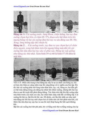 virion32@gmail.comvirion32@gmail.com Great Dream Become Real
virion32@gmail.comvirion32@gmail.com Great Dream Become Real
Động tác 1: Cúi xuống trước, lưng khom, chân thẳng, hai tay đưa
xuống chạm hai bên cổ chân (H. 57), đoạn uốn bật thân trên lên
ngang bằng rồi lại cúi xuống đưa hai tay ra sâu đàng sau (H. 58).
Xong, lưng thẳng dậy thế chuẩn bị.
Động tác 2:… Cúi xuống trước, tay đưa ra sau chạm hai cổ chân
(bên ngoài), xong bật thân trên lên ngang bằng mặt đất rồi cúi
xuống lần nữa đưa hai tay sâu về phía sau. Động tác nầy giống
như động tác thứ nhất. Xem hình 59 và 60 là hình 57-58 nhìn từ
một bên.
YẾU LÝ: Điều chú trọng ở hai động tác nầy là sự co duỗi của hông eo, tức
cố làm cho thân eo càng mềm mại thì càng đúng với ý nghĩa của bài tập. Do
đó, khi cúi xuống phải nới lỏng toàn thân trên, tay, vai, hông eo, hai đầu gối
có thể máy động trong các động tác nhún lên nhún xuống, nhưng khi hai tay
đưa ra sau thì tuyệt đối phải đứng thẳng. Tức thân trên bật lên bật xuống như
nửa thân trước của một con sâu, hai chân bám chặc mặt đất và thẳng tắp. Cúi
xuống thì thở ra, bật lên thì hít vào. Dĩ nhiên, cúi lần thứ nhất coi như mới
nửa động tác khi hai tay mới chạm hai cổ chân nên chỉ thở phân nửa khí, cúi
thêm lần nữa đưa tay cực lực ra sau thì mới thóp bụng thở hết sạch không
khí.
Bật lên cúi xuống hơi thở phì phò, hít vô bằng mũi thở ra bằng miệng chu lại
 