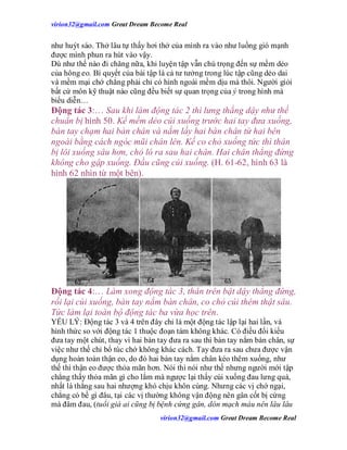 virion32@gmail.comvirion32@gmail.com Great Dream Become Real
virion32@gmail.comvirion32@gmail.com Great Dream Become Real
như huýt sáo. Thở lâu tự thấy hơi thở của mình ra vào như luồng gió mạnh
được mình phun ra hút vào vậy.
Dù như thế nào đi chăng nữa, khi luyện tập vẫn chú trọng đến sự mềm dẻo
của hông eo. Bí quyết của bài tập là cả tư tưởng trong lúc tập cũng dẻo dai
và mềm mại chớ chẳng phải chỉ có hình ngoài mềm dịu mà thôi. Người giỏi
bất cứ môn kỹ thuật nào cũng đều biết sự quan trọng của ý trong hình mà
biểu diễn…
Động tác 3:… Sau khi làm động tác 2 thì lưng thẳng dậy như thế
chuẩn bị hình 50. Kế mềm dẻo cúi xuống trước hai tay đưa xuống,
bàn tay chạm hai bàn chân và nắm lấy hai bàn chân từ hai bên
ngoài bằng cách ngóc mũi chân lên. Kế co chỏ xuống tức thì thân
bị lôi xuống sâu hơn, chỏ ló ra sau hai chân. Hai chân thẳng đứng
không cho gập xuống. Đầu cũng cúi xuống. (H. 61-62, hình 63 là
hình 62 nhìn từ một bên).
Động tác 4:… Làm xong động tác 3, thân trên bật dậy thẳng đứng,
rồi lại cúi xuống, bàn tay nắm bàn chân, co chỏ cúi thêm thật sâu.
Tức làm lại toàn bộ động tác ba vừa học trên.
YẾU LÝ: Động tác 3 và 4 trên đây chỉ là một động tác lập lại hai lần, và
hình thức so với động tác 1 thuộc đoạn tám không khác. Có điều đổi kiểu
đưa tay một chút, thay vì hai bàn tay đưa ra sau thì bàn tay nắm bàn chân, sự
việc như thế chỉ bổ túc chớ không khác cách. Tay đưa ra sau chưa được vận
dụng hoàn toàn thận eo, do đó hai bàn tay nắm chân kéo thêm xuống, như
thế thì thận eo được thỏa mãn hơn. Nói thì nói như thế nhưng người mới tập
chẳng thấy thỏa mãn gì cho lắm mà ngược lại thấy cúi xuống đau lưng quá,
nhất là thẳng sau hai nhượng khó chịu khôn cùng. Nhưng các vị chớ ngại,
chẳng có bề gì đâu, tại các vị thường không vận động nên gân cốt bị cứng
mà đâm đau, (tuổi già ai cũng bị bệnh cứng gân, dòn mạch máu nên lâu lâu
 