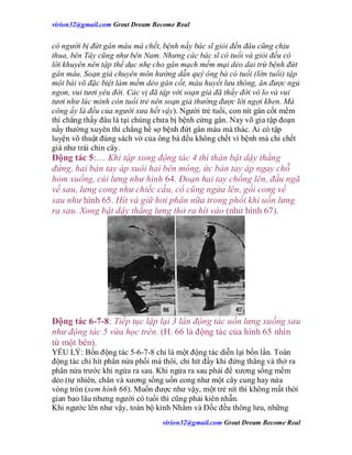 virion32@gmail.comvirion32@gmail.com Great Dream Become Real
virion32@gmail.comvirion32@gmail.com Great Dream Become Real
có người bị đứt gân máu mà chết, bệnh nầy bác sĩ giỏi đến đâu cũng chịu
thua, bên Tây cũng như bên Nam. Nhưng các bác sĩ có tuổi và giỏi đều có
lời khuyên nên tập thể dục nhẹ cho gân mạch mềm mại dẻo dai trừ bệnh đứt
gân máu. Soạn giả chuyên môn hướng dẫn quý ông bà có tuổi (lớn tuổi) tập
một bài võ đặc biệt làm mềm dẻo gân cốt, máu huyết lưu thông, ăn được ngủ
ngon, vui tươi yêu đời. Các vị đã tập với soạn giả đã thấy đời vô lo và vui
tươi như lúc mình còn tuổi trẻ nên soạn giả thường được lời ngợi khen. Mà
công ấy là đều của người xưa hết vậy). Người trẻ tuổi, con nít gân cốt mềm
thì chẳng thấy đâu là tại chúng chưa bị bệnh cứng gân. Nay võ gia tập đoạn
nầy thường xuyên thì chẳng hề sợ bệnh đứt gân máu mà thác. Ai có tập
luyện võ thuật đúng sách vở của ông bà đều không chết vì bệnh mà chỉ chết
già như trái chin cây.
Động tác 5:… Khi tập xong động tác 4 thì thân bật dậy thẳng
đứng, hai bàn tay áp xuôi hai bên mông, ức bàn tay áp ngay chỗ
hỏm xuống, cúi lưng như hình 64. Đoạn hai tay chống lên, đầu ngã
về sau, lưng cong như chiếc cầu, cổ cũng ngửa lên, gối cong về
sau như hình 65. Hít và giữ hơi phân nữa trong phổi khi uốn lưng
ra sau. Xong bật dậy thẳng lưng thở ra hít vào (như hình 67).
Động tác 6-7-8: Tiếp tục lập lại 3 lẩn động tác uốn lưng xuống sau
như động tác 5 vừa học trên. (H. 66 là động tác của hình 65 nhìn
từ một bên).
YẾU LÝ: Bốn động tác 5-6-7-8 chỉ là một động tác diễn lại bốn lần. Toàn
động tác chỉ hít phân nửa phổi mà thôi, chỉ hít đầy khi đứng thẳng và thở ra
phân nửa trước khi ngửa ra sau. Khi ngửa ra sau phải để xương sống mềm
dẻo (tự nhiên, chân và xương sống uốn cong như một cây cung hay nửa
vòng tròn (xem hình 66). Muốn được như vậy, một trẻ nít thì không mất thời
gian bao lâu nhưng người có tuổi thì cũng phải kiên nhẫn.
Khi ngước lên như vậy, toàn bộ kinh Nhâm và Đốc đều thông lưu, những
 