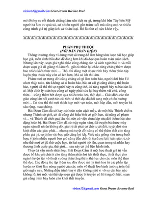 virion32@gmail.comvirion32@gmail.com Great Dream Become Real
virion32@gmail.comvirion32@gmail.com Great Dream Become Real
mò không ra rồi thành chẳng làm nên tích sự gì, trong khi bên Tây bên Mỹ
người ta làm ra quá xá, có nhiều người gần trăm tuổi mà cũng mò ra nhiều
công trình giá trị giúp ích cả nhân loại. Đó là nhờ có sức khỏe vậy.
ЖЖЖЖЖЖЖЖЖЖЖЖЖЖЖЖЖЖЖЖЖЖЖЖЖЖЖЖЖЖ
PHẦN PHỤ THUỘC
(NỚI DÃN TOÀN DIỆN)
Thông thường, thay vì dùng một số trang để làm bảng tóm lược bài học giúp
học giả, môn sinh thấu đáo dễ dàng hơn khi đã đọc qua hoàn toàn cuốn sách.
Nhưng lần nầy, soạn giả nghĩ chắc cũng chẳng cần vì sách ngắn bài ít, và mỗi
đoạn soạn giả đã giảng rõ lắm rồi, giờ có nhắc lại chắc cũng chẳng thêm được
bao nhiêu kiến thức mới…. Thôi thì dùng một đoạn trình bày thêm phần tập
luyện phụ thuộc nầy còn có ích hơn. Mà có ích thì làm.
Phàm mọi sự trong đời cũng chẳng có gì làm toàn hảo, người đời bảo Vô
nhơn thập toàn, tức không có ai hoàn hảo, bất cứ cái gì cũng chẳng thể hoàn
hảo, người đã thế thì sự người bày ra cũng thế, dù rằng người bày ra bất cần là
ai. Một định lý toán học cũng có ngày phải sửa lại hay thêm vài chữ, công
thức…. cũng thêm bớt được qua nhiều trào lưu, thời đại… Giáo điều các tôn
giáo cũng lần hồi canh tân cải tiến vì thời đại đã đổi sang một chiều hướng
mới… Có như thế thì mới thích hợp mới vẹn toàn, mới hấp dẫn, mới truyền bá
sâu rộng, mau chóng.
Bát Đoạn Cẩm dù có hay, có hoàn toàn cách mấy, do một bậc Thánh chế ra
nhưng Thánh có giỏi, có tài cũng chỉ hiểu biết có giới hạn, tài năng có phạm
vi… và Thánh đã chết quá lâu rồi, nên có việc chưa kịp sửa đổi thêm thắt cho
đặng hoàn bị. Bát Đoạn Cẩm đã có mấy ngàn năm, đã truyền bá được mấy
ngàn năm dĩ nhiên không dở, giá trị tất phải có chỗ tuyệt đối, tuyệt đối như
kinh điển các giáo phái… nhưng mà tuyệt đối cũng có thể thêm thắt cho tăng
phần giá trị, sự thêm vào bao giờ cũng lợi ích. Việc này giống như trong buổi
họp, ý kiến nhiều người bao giờ cũng đến chỗ rút tỉa được kết luận giá trị, có
như thế mới có đủ thứ cuộc họp, từ hai người trở lên, quan trọng cá nhân hay
thượng đỉnh quốc gia, thế giới… sau này có thể liên hành tinh.
Theo đà văn minh nhân loại, Bát Đoạn Cẩm là một học thuật giá trị vẫn
được bổ khuyết chút ít cho tăng thêm phần lợi ích thiết thực, thiết thực cho
ngành luyện tập võ thuật cường thân tăng thêm thể lực cho các môn thể thao
thể dục. Các động tác tập thêm sau đây được rút tỉa tinh hoa từ các phần tập
luyện sơ khởi làm nóng người của các môn võ thuật lớn bành trướng trên thế
giới ngày nay. Những điều trình bày ở đây không một vị võ sư căn bản nào
không rõ, trừ một vài thế tập soạn giả được bí truyền có lẽ ít người biết, soạn
giả cũng trình bày luôn cho khỏi thất truyền.
 