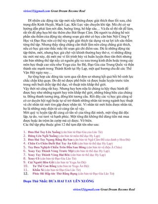 virion32@gmail.comvirion32@gmail.com Great Dream Become Real
virion32@gmail.comvirion32@gmail.com Great Dream Become Real
Dĩ nhiên các động tác tập mới nầy không được giải thích theo lối xưa, chú
trọng đến Kinh Huyệt, Mạch Lạc, Khí Lực vận chuyển khi tập. Mà chỉ có sự
hướng dẫn phải làm nới dãn, buông lỏng, hô hấp sâu… Và đa số thì rất dễ làm,
rất tốt để phụ họa bổ túc thêm cho Bát Đoạn Cẩm. Dù người ta chẳng hề nói
phần sâu thẫm của động tác nhưng soạn giả nhờ có học căn bản Nội Công Y
Học và Đạo Học nên có thể tùy nghi giải thích tác dụng và sự lợi ích sâu thẫm
từng thế tập. Nhưng thấy rằng chẳng cần thiết lắm nên cũng chẳng giải thích,
nếu có học giả nào thắc mắc thì soạn giả chỉ điểm sau. Dù là những động tác
tập thêm, mời, nhưng học giả chớ vội khinh thường hay thờ ơ, vì những động
tác mới mẻ này, dù mới mẻ vì lối trình bày và huấn luyện theo tân thời nhưng
căn bản những thế tập nầy có nguồn gốc xa xưa trong kinh điển hoặc trong các
môn học thuật cao siêu như Yoga của Ấn Độ, Đạo Gia của Trung Quốc và thần
thánh sức mạnh trong Thánh Kinh tại Hy Lạp, một quê hương cha đẻ các Thế
Vận Hội ngày nay…
Sự tổng hợp các động tác xem qua rất đơn sơ nhưng kết quả bồi bổ sinh lực
chắc chắn khả quan. Do đó nó được phổ biến và được huấn luyện trước tiên
trong mỗi buổi diễn tập thể dục, võ thuật trên khắp thế giới.
Vậy thời nó cũng rất hay. Nhưng hay hơn nữa là chúng ta hãy thực hành để
được hay như những người hay trên khắp thế giới, những bằng hữu của chúng
ta. Đồng thanh tương ứng, đồng khí tương cầu. Rồi đây các vị học giả cũng sẽ
có cơ duyên hội ngộ hoặc tự sẽ trở thành những nhân tài trong ngành học thuật
và chỉ nhân tài mới tìm gặp được nhân tài. Vì nhân tài mới hiểu được nhân tài,
họ là những máy điện tử có cùng tần số vậy.
Mời quý vị luyện tập để củng cố tần số của tổng đài mình, một tổng đài độc
lập, tự do, vui tươi và hạnh phúc. Một tổng đài không thể dùng tiền mà mua
được hoặc ăn trộm ăn cướp mà có được. Vô biên.
Các thế tập phụ thuộc gồm 12 thế tạm đặt tên như sau:
1. Đưa Hai Tay Lên Xuống (căn bản từ Đạo Gia của Lão Tử)
2. Đứng Lên Ngồi Xuống (căn bản từ môn thể dục Hy Lạp)
3. Đưa Hai Tay Ngang Bằng Ra Sau (căn bản từ Ngũ Cầm Đồ của danh y Hoa Đà)
4. Chân Co Chân Duỗi Hai Tay Ấn Gối (căn bản từ thể dục Hy Lạp)
5. Tay Đưa Nghịch Chiều Trên Đầu Sau Hông (căn bản từ vũ điệu Á Châu)
6. Xoay Tay Thành Vòng Trước Mặt (căn bản từ thể dục Hy Lạp)
7. Xoay Tay Thành Vòng Hai Bên (căn bản từ thể dục Hy Lạp)
8. Xoay Cổ (căn bản từ Đạo Gia Lão Tử)
9. Cúi Người Hôn Gối (căn bản từ Yoga Ấn Độ)
10. Tư Thế Con Rồng (căn bản từ Yoga Ấn Độ)
11. Khấu Xỉ (căn bản từ Đạo Gia Lão Tử)
12. Phúc Hô Hấp tức Thở Bằng Bụng (căn bản từ Đạo Gia Lão Tử)
Đoạn Thứ Nhất: ĐƯA HAI TAY LÊN XUỐNG
 