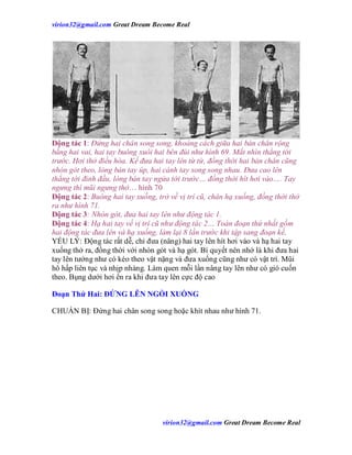 virion32@gmail.comvirion32@gmail.com Great Dream Become Real
virion32@gmail.comvirion32@gmail.com Great Dream Become Real
Động tác 1: Đứng hai chân song song, khoảng cách giữa hai bàn chân rộng
bằng hai vai, hai tay buông xuôi hai bên đùi như hình 69. Mắt nhìn thẳng tới
trước. Hơi thở điều hòa. Kế đưa hai tay lên từ từ, đồng thời hai bàn chân cũng
nhón gót theo, lòng bàn tay úp, hai cánh tay song song nhau. Đưa cao lên
thẳng tới đỉnh đầu, lòng bàn tay ngửa tới trước… đồng thời hít hơi vào…. Tay
ngưng thì mũi ngưng thở… hình 70
Động tác 2: Buông hai tay xuống, trở về vị trí cũ, chân hạ xuống, đồng thời thở
ra như hình 71.
Động tác 3: Nhón gót, đưa hai tay lên như động tác 1.
Động tác 4: Hạ hai tay về vị trí cũ như động tác 2… Toàn đoạn thứ nhất gồm
hai động tác đưa lên và hạ xuống, làm lại 8 lần trước khi tập sang đoạn kế.
YẾU LÝ: Động tác rất dễ, chỉ đưa (nâng) hai tay lên hít hơi vào và hạ hai tay
xuống thở ra, đồng thời với nhón gót và hạ gót. Bí quyết nên nhớ là khi đưa hai
tay lên tưởng như có kéo theo vật nặng và đưa xuống cũng như có vật trì. Mũi
hô hấp liên tục và nhịp nhàng. Làm quen mỗi lần nâng tay lên như có gió cuốn
theo. Bụng dưới hơi ển ra khi đưa tay lên cực độ cao
Đoạn Thứ Hai: ĐỨNG LÊN NGỒI XUỐNG
CHUẨN BỊ: Đứng hai chân song song hoặc khít nhau như hình 71.
 