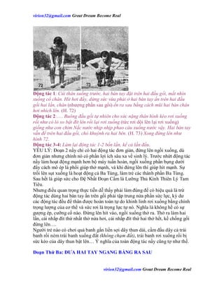 virion32@gmail.comvirion32@gmail.com Great Dream Become Real
virion32@gmail.comvirion32@gmail.com Great Dream Become Real
Động tác 1: Cúi thân xuống trước, hai bàn tay đặt trên hai đầu gối, mắt nhìn
xuống cổ chân. Hít hơi đầy, dừng sức vừa phải ở hai bàn tay ấn trên hai đầu
gối hai lần, chân (nhượng phần sau gối) ển ra sau bằng cách mũi hai bàn chân
hơi nhích lên. (H. 72)
Động tác 2:…. Buông đầu gối tự nhiên cho sức nặng thân hình kéo rơi xuống
rồi như có lò xo bật đít lên rồi lại rơi xuống (tức rơi dội lên lại rơi xuống)
giống như con chim Nắc nước nhịp nhịp phao câu xuống nước vậy. Hai bàn tay
vẫn để trên hai đầu gối, chỏ khuỳnh ra hai bên. (H. 73) Xong đứng lên như
hình 72.
Động tác 3-4: Làm lại động tác 1-2 bốn lần, kể cả lần đầu.
YẾU LÝ: Đoạn 2 nầy chỉ có hai động tác đơn giản, đứng lên ngồi xuống, dù
đơn giản nhưng chính nó có phần lợi ích sâu xa về sinh lý. Trước nhứt động tác
nầy làm hoạt động mạnh hơn bộ máy tuần hoàn, ngồi xuống phần bụng dưới
đẩy cách mô ép lá phổi giúp thở mạnh, và khi đứng lên thì giúp hít mạnh. Sự
trồi lên sụt xuống là hoạt động cả Ba Tùng, làm trẻ các thành phần Ba Tùng.
Sau hết là giúp sức cho Đệ Nhất Đoạn Cẩm là Lưỡng Thủ Kình Thiên Lý Tam
Tiêu.
Nhưng điều quan trọng thực tiễn dễ thấy phải làm đúng để có hiệu quả là trừ
động tác dùng hai bàn tay ấn trên gối phải tập trung nửa phần sức lực, kỳ dư
các động tác đều để thân được hoàn toàn tự do khinh linh rơi xuống bằng chính
trọng lượng của cơ thể và sức rơi là trọng lực tự nó. Nghĩa là không hề có sự
gượng ép, cưỡng cố nào. Đứng lên hít vào, ngồi xuống thở ra. Thở ra làm hai
lần, cái nhắp đít thứ nhất thở nửa hơi, cái nhắp đít thứ hai thở hết, kế chống gối
đứng lên….
Người trẻ nào có chơi quả banh gắn liền sợi dây thun dài, cầm đầu dây cả trái
banh rồi ném trái banh xuống đất (không chạm đất), trái banh rơi xuống rồi bị
sức kéo của dây thun bật lên… Ý nghĩa của toàn động tác nầy cũng tợ như thế.
Đoạn Thứ Ba: ĐƯA HAI TAY NGANG BẰNG RA SAU
 