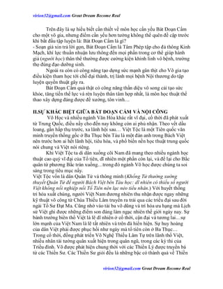 virion32@gmail.comvirion32@gmail.com Great Dream Become Real
virion32@gmail.comvirion32@gmail.com Great Dream Become Real
Trên đây là sự hiểu biết cần thiết về môn học cẩn yếu Bát Đoạn Cẩm
cho một võ gia, nhưng điểm cần yếu hơn tưởng không thể quên đề cập trước
khi bắt đầu tập luyện là: Bát Đoạn Cẩm là gì?
- Soạn giả xin trả lời gọn, Bát Đoạn Cẩm là Tâm Phép tập cho đả thông Kinh
Mạch, khí lực thuần nhuận lưu thông đến mọi phần trong cơ thể giúp hành
giả (người học) thân thể thường được cường kiện khinh linh vô bệnh, trường
thọ đúng đạo dưỡng sinh.
Ngoài ra còn có công năng tạo dựng sức mạnh gân thịt cho Võ gia tạo
điều kiện tham học tới chỗ đại thành, trị lành mọi bệnh Nội thương do tập
luyện quyền thuật gây ra.
Bát Đoạn Cẩm quả thật có công năng thần diệu vô song cải tạo sức
khỏe, tăng tiến thể lực và rèn luyện thân tâm hợp nhất, là môn học thuật thể
thao xây dựng đáng được đề xướng, tôn vinh…
II.SỰ KHÁC BIỆT GIỮA BÁT ĐOẠN CẨM VÀ NỘI CÔNG
Võ Học và nhiều ngành Văn Hóa khác rất vĩ đại, cổ thời đã phát xuất
từ Trung Quốc, điều nầy cho đến nay không còn ai phủ nhận. Theo vết dầu
loang, gần hấp thụ trước, xa lãnh hội sau… Việt Tộc là một Tiên quốc văn
minh truyền thống gốc ở Ba Thục bên Tàu là một đàn anh trong Bách Việt
nên trước hơn ai hết lãnh hội, tiêu hóa, và phổ biến nền học thuật trung quốc
nói chung và Việt nói riêng.
Khi Việt Tộc ta di dân xuống cõi Nam đã mang theo nhiều ngành học
thuật cao quý vĩ đại của Tổ tiên, dĩ nhiên một phần còn lại, và để lại cho Bắc
quân từ phương Bắc tràn xuống…trong đó ngành Võ học được chúng ta soi
sáng trong tiêu mục nầy.
Việt Tộc vốn là dân Quân Tử và thông minh (Khổng Tử thường xướng
thuyết Quân Tử để người Bách Việt bên Tàu học: dĩ nhiên có thiểu số người
Việt không nối nghiệp nổi Tổ Tiên nên lạc nẻo tiểu nhân.) Với huyết thống
tri hóa xuất chúng, người Việt Nam đương nhiên thu nhận được ngay những
kỹ thuật võ công từ Chùa Thiếu Lâm truyền ra trải qua các triều đại sau đời
ngài Tổ Sư Đạt Ma. Cũng nhờ vào tài ba võ dũng và trí hóa ưu hạng mà Lịch
sử Việt ghi được những điểm son đáng làm ngạc nhiên thế giới ngày nay. Sự
bành trướng biên thổ Việt là lẽ dĩ nhiên ở cổ thời, cận đại và tương lai…sự
lớn mạnh của Việt Nam là lẽ tất nhiên và trên đà hiển hiện. Sự huy hoàng
của dân Việt phải được phục hồi như ngày mà tổ tiên còn ở Ba Thục…
Trong cổ thời, đồng phát triển Võ Nghệ Thiếu Lâm Tự trên lãnh thổ Việt,
nhiều nhân tài tướng quân xuất hiện trong quân ngũ, trong các kỳ thi của
Triều đình. Võ được phát hiện chung thời với các Thiền Lý được truyền bá
từ các Thiền Sư. Các Thiền Sư giỏi đều là những bậc có thành quả về Thiền
 