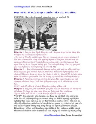 virion32@gmail.comvirion32@gmail.com Great Dream Become Real
virion32@gmail.comvirion32@gmail.com Great Dream Become Real
Đoạn Thứ 5: TAY ĐƯA NGHỊCH CHIỀU TRÊN ĐẦU SAU HÔNG
CHUẨN BỊ: Hai chân đứng cách nhau rộng hơn vai như hình 78.
Động tác 1: Sau khi thực hành động tác cuối cùng của đoạn thứ tư, đứng dậy
trong tư thế chuẩn bị rồi tiếp tục diễn:
- Tay trái từ bên đùi trái lật ngửa bàn tay ra ngoài rồi cất ngược bàn tay trở
lên, đưa cánh tay lên, đồng thời nghiêng người về bên phải, tay trái tiếp tục
đâm ngửa lòng bàn tay trên đỉnh đầu về hướng phải: cùng lúc tay phải đưa
ngửa bàn tay ở sau lưng về hướng trái. Hai chân giữ thẳng. Đưa tay qua phải
qua trái thật tay và thân nghiêng hết sức. (H. 81)
Động tác 2:… Tay trái đâm mạnh thêm về hướng phải một lần, đồng thời tay
phải cũng đưa qua bên trái một lần, thân theo đà tay trái nghiêng theo qua
phải một lần nữa. Xong trở lại tư thế chuẩn bị. Khi tay đâm thì hít hơi vào, đâm
thêm lần thứ hai lại hít thêm vào, khi buông tay trở về thế chuẩn bị thì thở ra.
Động tác 3: Nghiêng người về bên trái, tay phải đâm trái trên đầu, tay trái
đâm qua phải sau lưng. Cách thức giống như động tác 1, chỉ đổi tay và đổi
bên.
(H. 82) hình 83, nhìn từ bên trái động tác nghiêng về bên trái.
Động tác 4: Tay phải, trái đâm thêm qua phải trái lần nữa trước khi thu tay về
thế chuẩn bị. Động tác nầy giống động tác 2 chỉ khác bên và đổi tay.
Tập đủ 8 lần, mỗi lần đủ 1-2-3-4. Rồi tập tiếp đến đoạn thứ 6.
YẾU LÝ: Động tác nầy gồm hai động tác được lập lại thành bốn, chủ luyện
mềm dẻo vai, chiều nghiêng của thân và hông, do đó khi nghiêng người phải
nghiêng theo chiều nghiêng, hai tay đưa tréo nhau (nghịch chiều) phải làm hai
nhịp thật nhịp nhàng với nhau, hễ tay phải đâm qua thì tay trái đâm lại, một trên
một dưới đồng thời tương ứng, hông thì kịp lúc nghiêng theo uyển chuyển.
Động tác nầy có hơi khó làm nhưng tập vài lần sẽ thấy chẳng có gì khó cả mà
khi làm thấy hai bên sườn dãn ra rất dễ chịu. Động tác còn làm cột xương sống
 