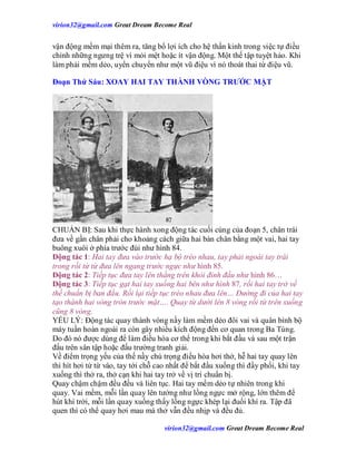 virion32@gmail.comvirion32@gmail.com Great Dream Become Real
virion32@gmail.comvirion32@gmail.com Great Dream Become Real
vận động mềm mại thêm ra, tăng bổ lợi ích cho hệ thần kinh trong việc tự điều
chỉnh những ngưng trệ vì mỏi mệt hoặc ít vận động. Một thế tập tuyệt hảo. Khi
làm phải mềm dẻo, uyển chuyển như một vũ điệu vì nó thoát thai từ điệu vũ.
Đoạn Thứ Sáu: XOAY HAI TAY THÀNH VÒNG TRƯỚC MẶT
CHUẨN BỊ: Sau khi thực hành xong động tác cuối cùng của đoạn 5, chân trái
đưa về gần chân phải cho khoảng cách giữa hai bàn chân bằng một vai, hai tay
buông xuôi ở phía trước đùi như hình 84.
Động tác 1: Hai tay đưa vào trước hạ bộ tréo nhau, tay phải ngoài tay trái
trong rồi từ từ đưa lên ngang trước ngực như hình 85.
Động tác 2: Tiếp tục đưa tay lên thẳng trên khỏi đỉnh đầu như hình 86…
Động tác 3: Tiếp tục gạt hai tay xuống hai bên như hình 87, rồi hai tay trở về
thế chuẩn bị ban đầu. Rồi lại tiếp tục tréo nhau đưa lên… Đường đi của hai tay
tạo thành hai vòng tròn trước mặt…. Quay từ dưới lên 8 vòng rồi từ trên xuống
cũng 8 vòng.
YẾU LÝ: Động tác quay thành vòng nầy làm mềm dẻo đôi vai và quân bình bộ
máy tuần hoàn ngoài ra còn gây nhiều kích động đến cơ quan trong Ba Tùng.
Do đó nó được dùng để làm điều hòa cơ thể trong khi bắt đầu và sau một trận
đấu trên sân tập hoặc đấu trường tranh giải.
Về điểm trọng yếu của thế nầy chú trọng điều hòa hơi thở, hễ hai tay quay lên
thì hít hơi từ từ vào, tay tới chỗ cao nhất để bắt đầu xuống thì đầy phổi, khi tay
xuống thì thở ra, thở cạn khi hai tay trở về vị trí chuẩn bị.
Quay chậm chậm đều đều và liên tục. Hai tay mềm dẻo tự nhiên trong khi
quay. Vai mềm, mỗi lần quay lên tưởng như lồng ngực mở rộng, lớn thêm để
hút khí trời, mỗi lần quay xuống thấy lồng ngực khép lại đuổi khí ra. Tập đã
quen thì có thể quay hơi mau mà thở vẫn đều nhịp và đều đủ.
 