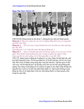 virion32@gmail.comvirion32@gmail.com Great Dream Become Real
virion32@gmail.comvirion32@gmail.com Great Dream Become Real
Đoạn Thứ Tám: XOAY CỔ
CHUẨN BỊ: Đứng chuẩn bị như đoạn 7, nhưng hai tay nắm lại thành quyền.
Động tác 1: Đầu cúi xuống vận sức nơi cổ (gồng) đồng thời xoay cổ sang phải
từ từ (H. 101-102).
Động tác 2:… Kế từ từ xoay cổ qua hướng bên trái, hai nắm tay nắm chặt phụ
lực. (H. 103).
Làm động tác 1 và 2 bốn lần trước khi tập tới động tác 3.
Động tác 3:… Xoay cổ từ phải qua trái rồi tiếp tục ngửa cổ ra sau xoay về bên
phải. Xoay thành vòng từ phải qua trái 4 vòng và ngược lại cũng 4 vòng.
Xoay qua thì cúi cằm xuống, trở về thì ngửa đầu ra sau (H. 104).
YẾU LÝ: Quan trọng ở động tác là gồng cổ và xoay chậm, hít thở thật sâu, giữ
hơi dưới bụng khi xoay. Từ trái qua phải trở về là thở một hơi, rồi hít vào xoay
tiếp. Khi xoay cổ thành vòng cũng một vòng thở một hơi. Tập lâu quen có thể
vừa xoay vừa hít thật dài hơi, do đó đầu xoay liên tục hơi thở cũng không đứt
quãng. Sau cùng có thể gồng cổ cúi xuống và ngửa ra sau chậm chạp để tập cho
tăng khí lực ở trái cổ, là chỗ yếu nhất thuộc phần cổ. Tập luyện thường xuyên
động tác nầy cổ sẽ mạnh đẹp và đủ sức chịu đựng nhiều va chạm quyền cước
trong lúc giao đấu.
 