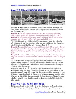 virion32@gmail.comvirion32@gmail.com Great Dream Become Real
virion32@gmail.comvirion32@gmail.com Great Dream Become Real
Đoạn Thứ Chín: CÚI NGƯỜI HÔN GỐI
CHUẨN BỊ: Khác hơn các đoạn trước, đoạn nầy thế chuẩn bị phải ngồi duỗi
chân theo tư thế đặc biệt là hai chân duỗi thẳng tới trước, hai bàn tay đặt trên
hai đầu gối. (H. 105)
Động tác 1: Cúi thân xuống trên hai chân, hai bàn tay lướt tới nắm lấy cổ
chân, đầu sát xuống càng thấp càng tốt, đến mặt chạm đầu gối. (H. 106)
Động tác 2: Kế thả lỏng hai tay, thân hơi lên, đầu ngóc lên rồi lại cúi xuống
mặt đụng đầu gối. Xong trở lại vị trí chuẩn bị như hình 105.
YẾU LÝ: Động tác nầy chủ làm dẻo hông, mềm xương sống. Khi cúi xuống
gối giữ thẳng sát mặt đất, lưng hông mềm dẻo thở ra. Khi ngóc đầu lên mới hít
vào. Cúi xuống ngóc lên 8 lần trước khi sang động tác 3.
Động tác 3:… Banh hai chân bẹt sang hai bên như hình 107, kế hai tay đưa về
trên cổ chân phải, đầu cúi xuống trên chân phải, hai tay chạm hoặc nắm giữ
bàn chân. Cúi xuống ngóc lên tí rồi lại cúi xuống, cũng giống động tác 2. (H.
108)
Động tác 4:… Xoay về bên trái, tay chạm cổ chân trái, đầu cúi xuống nhịp
nhịp như con bửa củi hai lần trước khi cất mình thẳng dậy để “bửa” về bên gối
phải.
YẾU LÝ: Hai động tác nầy cũng phải giữ chân cho thẳng bằng với mặt đất,
thân cúi xuống càng sát gối càng tốt, hai chân càng bẹt rộng càn hay. Tập bên
nầy xong kế sang bên chân kia rồi đổi lại…làm đủ mỗi bên 4 lần thì đứng lên
để chuẩn bị tập đoạn kế tiếp.
Dĩ nhiên ở động tác nầy rất khó luyện tập cho những người lớn tuổi, vì các
khớp xương cứng, gân mạch cũng cứng, cần phải có thời gian mới có thể tập
cho trán chạm gối được. Đối với trẻ nhỏ, thanh niên thì chẳng khó khăn gì. Lưu
ý là không được cho đầu gối co lên trong lúc cúi xuống, và chân càng bẹt ra hai
bên càng có giá trị. Mới tập chớ ráng quá, từ từ rồi cũng tới chỗ hay. Có chí thì
nên được nhắc tới trong các động tác rèn luyện cơ thể mà đại biểu là cở như
động tác nầy.
Đoạn Thứ Mười: TƯ THẾ CON RỒNG
Riêng đoạn nầy cần ba hoa đôi lời về cái tên văn hoa của nó. Nguyên trong
chánh bản Yoga tại quê hương Ấn Độ người ta rất chuộng và kinh sợ loại rằn
 