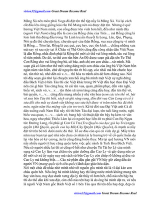virion32@gmail.comvirion32@gmail.com Great Dream Become Real
virion32@gmail.comvirion32@gmail.com Great Dream Become Real
Mãng Xà nên môn phái Yoga đã đặt tên thế tập nầy là Mãng Xà. Vả lại cách
cất đầu lên cũng giống loài rắn Hổ Mang nên nó được đặt tên. Nhưng ở quê
hương Việt Nam mình, con rồng được tôn vinh hơn hết, đến như mình đây
(người Việt Nam) cũng đều là con của Rồng cháu của Tiên ... mà Rồng cũng là
loài linh thú đứng đầu trong Tứ Linh truyền thuyết là Long, Lân, Qui, Phụng.
Nói ra đủ thứ chuyện hay, chuyện quý của thân Rồng, vua xưa cũng tự ví mình
là Rồng… Tóm lại, Rồng là cực quí, cực hay, cực tôn kính… chẳng những xưa
mà nay và sau này tại Á Châu và Thế Giới cũng đều công nhận dân Việt Nam
là dân Rồng, nhất định phải là Rồng thì mới có thể vui lòng mình, tức vui lòng
tổ tiên mình. Do đó, tư thế con rắn bên Ấn Độ được soạn giả đặt tên Tư Thế
Con Rồng cho vui lòng ông bà, cô bác, anh chị em con cháu…xứ mình. Mà
soạn giả có làm như thế mới xứng đáng một con cháu của ông bà Việt Nam bốn
ngàn năm văn hiến, chứ để nguyên rắn rít bò cạp, cóc nhái mà bắt chước học
nó, tôn thờ nó, nhớ đến nó v..v… thì hóa ra mình còn dở hơn chúng sao. Nói
tới đây soạn giả nhớ lại chuyện xưa hồi ông bà mình một Việt uy nghi đứng
đầu Bách Việt ở bên Tàu thì các Việt khác trong 99 Việt đều học theo Đại Việt
nên cái gì bên Tàu cũng hay, từ cái tên vua, quan, phẩm phục, đến văn nghi,
biểu võ, sách vở, v…v… tên thôn xã xóm làng cũng đều hay, đến tên thế võ,
bài quyền, v…v… cũng đều mang nhiều ý nhị văn hoa (xem các tên thế võ, bài
võ xưa bên Tàu thì biết, sách sử ghi ràng rang, đến đời vua Càn Long có cố ý
sửa đổi cho mất uy danh vẫn không sao sửa hết được vì trăm năm bia đá thời
mòn, ngàn năm bia miệng vẫn còn trơ trơ). Kể từ đời sau Đại Việt anh Cả di
dân xuống cuối Nam Hải nầy rồi thì bên Tàu đại loạn, tên tuổi làng nước, nghi
biểu vua quan, v…v… sách vở, bang hội võ thuật đặt tên bậy bạ kém vẻ văn
hoa, ngay như phái Thiếu Lâm lại có người học liền đẻ ra phái Con Bọ Ngựa
tức Đường Lang, rồi phái gì Con Cá Tra (Tra Quyền của học giả họ Tra) ngựa
quyền (Mã Quyền, quyền của họ Mã) Cây Quyền (Mộc Quyền), ôi mạnh ai nấy
đặt từ trên bờ tới dưới nước đủ thứ. Tổ sư đâu còn qui cũ vinh dự gì. Mấy trăm
năm nay loạn tại quê nhà nên chưa có nhân tài ly hương trở về cố quốc huấn dụ
lại văn hóa có kỷ cương, âu là cũng đáng buồn thay. Mà tại quê hương VN mới
nầy nhiều người ít học cũng quên luôn việc gốc mình là Tinh Hoa Bách Việt.
Nếu có người nhắc lại thì ai cũng rõ hết như chuyện Tú Tài họ Lý của mình
sang xứ Cao Ly làm vua chăm sóc giáo dưỡng dân Cao Ly và gây dựng nên cơ
đồ mới có xứ ấy ngày nay mà sách sử bên Cao Ly còn chép rõ không ai đọc sử
Cao Ly mà không biết…. Các xứ phên dậu gần gũi VN bây giờ cũng đều do
người VN (mang quốc tịch tiểu quốc) lãnh đạo giáo hóa dân.
Nói một chút để nhắc nhở mình nhớ tới nguồn gốc mình rất là vĩ đại kẻo con
cháu quên hết. Nếu ông bà mình không hay thì làng nước mình không mang tên
hay văn hoa, nay đọc danh xưng địa lý tất thấy rõ hơn hết, chỗ nào tên bậy bạ
thì do thổ dân khi xưa đặt, còn chỗ nào tên hay là do ông bà mình đặt ra, và nếu
là người Việt Nam gốc Bách Việt số 1 bên Tàu qua thì tên đều hay đẹp, đẹp cả
 