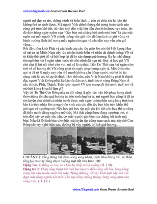 virion32@gmail.comvirion32@gmail.com Great Dream Become Real
virion32@gmail.comvirion32@gmail.com Great Dream Become Real
người mà đẹp cả tên, thông minh và hiền lành… còn có chút xíu lai căn thì
không thể so sánh được. Mà người Việt chính thống thì trong hoàn cảnh nào
cũng giữ tròn khí tiết, dù việc nhỏ đến việc lớn đều chu biện được vẹn toàn, do
đó dám hàng ngày ngâm nga “Gần bùn mà chẳng hôi tanh mùi bùn” là câu mật
ngôn mà mỗi người VN chính thống vẫn giữ tròn để làm lịch sử giữ vững và
bành trướng lãnh thổ trong mấy ngàn năm qua và cho đến nay vẫn còn giữ
vững…
Rồi đây, như kinh Phật và các kinh của các tôn giáo lớn nói thì Hội Long Hoa
sẽ mở ra tại Miền Nam nầy tức nhiên thánh hiền và nhân tài chính thống VN sẽ
tứ khắp thế giới đổ về hội họp lại để lo xây dựng quê hương, lấy lại chỗ đứng
tôn nghiêm mà 5 ngàn năm trước tổ tiên mình đã ngự trị. Quý vị học giả VN
chớ cho là lời nói chơi cho vui, mà sẽ là sự thật. Dân Do Thái sau hai ngàn năm
trởi về cố hương thì VN cũng phải tới ngày phục hưng ngôi vị. Một điều nữa
quí vị đã rõ là ngày nay trên thế mạnh không cần đông người, mà bộ óc tài
năng mới là yếu tố quyết định. Hơn thế nữa, nếu Việt Nam không phải là thánh
địa, người Việt không phải là dân tộc đàn anh, tinh hoa ở vùng Đông Nam Á
nầy thì các Phật, Thánh, Tiên (gốc người VN tạm mang đủ thứ quốc tịch) trở về
mở hội Long Hoa để làm gì?
Vậy thì Tư Thế Con Rồng nầy ra đời cũng là góp vào vận hội phục hưng danh
thơm tiếng tốt cho quê hương ta, tôn vinh ông bà ta, mà người học cũng là đã tự
rèn luyện cho chính cá nhân mình được một ngày thêm phần sáng láng tinh hoa
hầu kịp tiếp nhận lời ca ngợi tôn vinh của các dân tộc bạn hữu trên khắp thế
giới qui về ngưỡng mộ. Nếu học giả học tập giữ gìn khí tiết cho hay thì tự cũng
đã thấy mình đáng ngưỡng mộ thật. Mà thật cũng được đáng ngưỡng mộ, vì
trên đời này có mấy sắc dân, có mấy người gần bùn mà chẳng hôi tanh mùi
bùn. Nếu đã lỡ dính bùn sớm biết mà luyện tập cũng mau sạch, nào tập thế Con
Rồng cho uy nghi thân xác, đường bệ vóc người, lợi ích quê hương…
CHUẨN BỊ: Rồng đứng hai chân song song nhau, cách nhau bằng vai, co thân
rồng lại, hai tay rồng chạm xuống mặt đất như hình 109.
Động Tác 1: Rồng co tay, co chân hạ thấp mình xuống (H. 110).
Động tác 2: Thân rồng trượt tới trên hai tay rồi đầu rồng cất lên, lưng rồng
cong lên như muốn vướt lên mây (Hàng Không VN lấy hình ảnh nầy nên rất
đẹp) mắt rồng ngước lên trời. Hai tay rồng chống thẳng, lưng cong như nửa
vòng tròn. (H. 111)
 