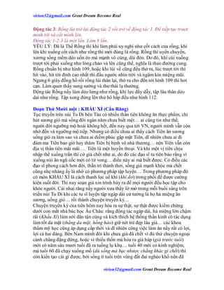 virion32@gmail.comvirion32@gmail.com Great Dream Become Real
virion32@gmail.comvirion32@gmail.com Great Dream Become Real
Động tác 3: Rồng lùi trở lại động tác 2 rồi trở về động tác 1. Để tiếp tục trượt
mình tới và cất mình lên.
Động tác 1-2-3 là một lần. Làm 8 lần.
YẾU LÝ: Đã là Thế Rồng thì khi làm phải uy nghi như cốt cách của rồng, khi
lên khi xuống cốt cách như rồng thì mới đúng là rồng. Rồng thì uyển chuyển,
xương sống mềm dẻo uốn éo mà mạnh vô cùng, dài đòn. Do đó, khi cúi xuống
trượt tới phải xuống như lòng chảo và lên cũng thế, nghĩa là theo đường cung.
Rồng chuẩn bị như hình 109, hoặc khi lùi về cũng đều thở ra, lúc trượt tới thì
hít vào, hít tới đỉnh cao nhất thì đầu ngước nhìn trời và ngậm kín miệng mũi.
Ngưng 6 giây đồng hồ rồi rồng lùi thân lại, thở ra cho đến tới hình 109 thì hơi
cạn. Làm quen thấy sung sướng và thư thái lạ thường.
Động tác Rồng nầy làm dẻo lưng như rồng, khí lực đầy dẫy, tập lâu thân dẻo
dai như rồng. Tập xong đứng lên thử hô hấp đều như hình 112.
Đoạn Thứ Mười một : KHẤU XỈ (Cắn Răng)
Tục truyền trên núi Tu Di bên Tàu có nhiều thần tiên không ăn thực phẩm, chỉ
hút sương gió mà sống đời ngàn năm chưa biết mệt… ai cũng tin như thế,
người đời ngưỡng mộ hoài không hết, đến nay qua tới VN, người mình vẫn còn
nhớ đến và ngưỡng mộ tiếp. Nhưng có điều chưa ai thấy cách Tiên ăn sương
uống gió ra làm sao và chưa ai diễm phúc gặp mặt Tiên, dĩ nhiên chưa ai đi
đám ma Tiên bao giờ hay thăm Tiên bị bịnh vô nhà thương… nên Tiên vẫn còn
địa vị thần tiên mãi mãi…. Tiên là một huyền thoại. Và khi một vị tiên chịu
nhập thế xuống trần thì cứ già chết như ai, do đó các đạo sĩ tu tiên bảo rằng vì
xuống núi ăn ngũ cốc mới có tử vong… điều này ai mà biết được. Có điều các
đạo sĩ phong cách hơn đời, thần trí thảnh thơi, sống già mạnh khỏe mà chết
cũng nhẹ nhàng ấy là nhờ có phương pháp tập luyện… Trong phương pháp đó
có môn KHẤU XỈ là cách thanh lọc uế khí (khí dơ) trong phổi để được cường
kiện suốt đời. Thì nay soạn giả xin trình bày ra để mọi người đều học tập cho
khỏe người. Cái nhai răng nầy người xưa thấy lờ mờ trong mỗi buổi sáng trên
triến núi Tu Di khi các tu sĩ luyện tập ngáp dài cứ tưởng là họ hả miệng ăn
sương, uống gió… rồi thành chuyện truyền kỳ…
Chuyện truyền kỳ của tiên hôm nay hóa ra sự thật, sự thật được kiểm chứng
dưới con mắt nhà bác học Âu Châu: rằng động tác ngáp dài, hả miệng lớn chậm
rãi (Khấu Xỉ) làm nới dãn tận cùng và kích thích hệ thống thần kinh có tác dụng
làm tốt da mặt (thẳng da mặt, hồng hào) giữ nét trẻ đẹp lâu già… các khoa
thẩm mỹ học cũng áp dụng cấp thời và dĩ nhiên công việc làm ăn nầy rất có lợi,
lợi cả hai đàng. Bên Nam mình đôi khi chưa già đã chết vì đủ thứ chuyện ngoại
cảnh chẳng đặng đừng, hoặc vì thiếu thốn mà hóa ra già háp (già trước tuổi)
mới có năm sáu mươi tuổi đã ra tuồng lụ khụ… tuổi 40 mới có kinh nghiệm,
mà tuổi 60 đã chạy xuống mồ (dù sống mà bạc nhược chẳng khác gì chết) thì
còn kiến tạo cái gì được, bởi sống ít tuổi trên vùng đất đai nghèo khổ nên đã
 