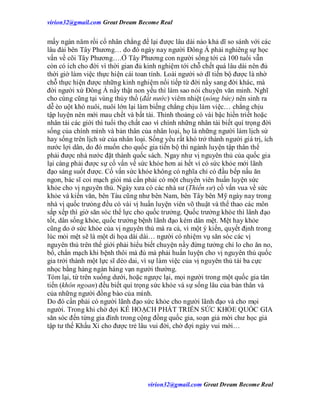 virion32@gmail.comvirion32@gmail.com Great Dream Become Real
virion32@gmail.comvirion32@gmail.com Great Dream Become Real
mấy ngàn năm rồi cổ nhân chẳng để lại được lâu dài nào khả dĩ so sánh với các
lâu đài bên Tây Phương… do đó ngày nay người Đông Á phải nghiêng sự học
vấn về cõi Tây Phương….Ở Tây Phương con người sống tới cả 100 tuổi vẫn
còn có ích cho đời vì thời gian đủ kinh nghiệm tới chỗ chết quá lâu dài nên đủ
thời giờ làm việc thực hiện cái toan tính. Loài người sở dĩ tiến bộ được là nhờ
chỗ thực hiện được những kinh nghiệm nối tiếp từ đời nầy sang đời khác, mà
đời người xứ Đông Á nầy thật non yếu thì làm sao nói chuyện văn minh. Nghĩ
cho cùng cũng tại vùng thủy thổ (đất nước) viêm nhiệt (nóng bức) nên sinh ra
dễ èo uột khó nuôi, nuôi lớn lại làm biếng chẳng chịu làm việc… chẳng chịu
tập luyện nên mới mau chết và bất tài. Thỉnh thoảng có vài bậc hiền triết hoặc
nhân tài các giới thì tuổi thọ chất cao vì chính những nhân tài biết quí trọng đời
sống của chính mình và bản thân của nhân loại, họ là những người làm lịch sử
hay sống trên lịch sử của nhân loại. Sống yểu rất khó trở thành người giá trị, ích
nước lợi dân, do đó muốn cho quốc gia tiến bộ thì ngành luyện tập thân thể
phải được nhà nước đặt thành quốc sách. Ngay như vị nguyên thủ của quốc gia
lại càng phải được sự cố vấn về sức khỏe hơn ai hết vì có sức khỏe mới lãnh
đạo sáng suốt được. Cố vấn sức khỏe không có nghĩa chỉ có đầu bếp nấu ăn
ngon, bác sĩ coi mạch giỏi mà cần phải có một chuyên viên huấn luyện sức
khỏe cho vị nguyên thủ. Ngày xưa có các nhà sư (Thiền sư) cố vấn vua về sức
khỏe và kiến văn, bên Tàu cũng như bên Nam, bên Tây bên Mỹ ngày nay trong
nhà vị quốc trưỏng đều có vài vị huấn luyện viên võ thuật và thể thao các môn
sắp xếp thì giờ săn sóc thể lực cho quốc trưởng. Quốc trưởng khỏe thì lãnh đạo
tốt, dân sống khỏe, quốc trưởng bệnh lãnh đạo kém dân mệt. Mệt hay khỏe
cũng do ở sức khỏe của vị nguyên thủ mà ra cả, vì một ý kiến, quyết định trong
lúc mỏi mệt sẽ là một di họa dài dài… người có nhiệm vụ săn sóc các vị
nguyên thủ trên thế giới phải hiểu biết chuyện nầy đừng tưởng chỉ lo cho ăn no,
bổ, chẩn mạch khi bệnh thôi mà đủ mà phải huấn luyện cho vị nguyên thủ quốc
gia trởi thành một lực sĩ dẻo dai, vì sự làm việc của vị nguyên thủ tài ba cực
nhọc bằng hàng ngàn hàng vạn người thường.
Tóm lại, từ trên xuống dưới, hoặc ngược lại, mọi người trong một quốc gia tân
tiến (khôn ngoan) đều biết quí trọng sức khỏe và sự sống lâu của bản thân và
của những người đồng bào của mình.
Do đó cần phải có người lãnh đạo sức khỏe cho người lãnh đạo và cho mọi
người. Trong khi chờ đợi KẾ HOẠCH PHÁT TRIỂN SỨC KHỎE QUỐC GIA
săn sóc đến từng gia đình trong cộng đồng quốc gia, soạn giả mời chư học giả
tập tư thế Khấu Xỉ cho được trẻ lâu vui đời, chờ đợi ngày vui mới…
 