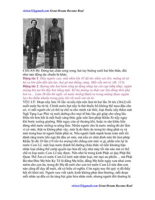 virion32@gmail.comvirion32@gmail.com Great Dream Become Real
virion32@gmail.comvirion32@gmail.com Great Dream Become Real
CHUẨN BỊ: Đứng hai chân song song, hai tay buông xuôi hai bên thân, đùi
như mọi động tác chuẩn bị khác.
Động tác 1: Đầu ngước cao, mắt nhìn lên 45 độ tức nhìn xéo lên, miệng từ từ
há ra lớn dần đến tận lực, hai gò má thẳng cứng. Mắt vẫn mở tỏ. (H. 113)
Động tác 2: Buông nhẹ hai hàm răng tự động nhập lại cái cụp (nhẹ nhẹ), ngậm
miệng kín lại hít đầy hơi bằng mũi. Kế hả miệng ra thật cực lớn đồng thời phà
hơi ra… Làm 36 lần thì nghỉ, số nước miếng (bọt) ra trong miệng được ngậm
lại cho thấm nhuần trong giây lát rồi nuốt vào từ từ.
YẾU LÝ: Đoạn nầy làm 36 lần và nếu tiện nên làm từ hai lần 36 tức (36x2) rồi
nuốt nước bọ từ từ. Chính nước bọt nầy là thứ thuốc bổ không thể mua đâu cho
có, vì mỗi người chỉ có thể tự chế ra cho mình xài thôi, loại thuốc nầy thấm mát
Ngũ Tạng Lục Phủ và nuôi dưỡng cho mọi tế bào lâu già giúp cho sống lâu.
Điều tốt hơn hết là mỗi buổi sáng thức giấc nên làm phép Khấu Xỉ nầy ngay
khi bước xuống giường. Đến ngay cửa sổ thoáng khí, hoặc ra sân khấu liền
đừng nhổ nước miếng ra uổng lắm. Nhiều người cho là nước miếng đó dơ lắm
vì có mùi, thật ra không phải vậy, mùi là do thức ăn trong kẻ răng phát ra và
mùi trong bao tử người bệnh phát ra. Nếu người lành mạnh hoàn toàn mỗi tối
đánh răng trước khi ngủ thì đâu có mùi, mà nếu có chút đỉnh mùi thì làm phép
Khấu Xỉ độ 10 lần (10 lần hả miệng) thì chẳng còn mùi vị gì, phần còn lại là
nước Cam Lồ, một loại nước thánh bổ dưỡng châu thân vô tiền khoáng hậu
nhân loại chẳng thể cướp quyền tạo hóa để xây nhà máy tối tân nào mà có thể
chế ra loại nước Cam Lồ nầy được. Nên nhớ là trong kinh Phật có dạy Phật Bà
Quan Thế Âm có nước Cam Lồ tưới mát nhân loại, trừ mọi ưu phiền… mà Phật
Bà như Đức Mẹ bên Ky Tô là đấng Mẹ hiền, đấng Mẹ hiền ngày xưa nhai cơm
mớm cho con ăn, trong đó Mẹ đã rưới cho con trẻ nước Cam Lồ nên đứa con
nào cũng dễ dạy dễ nuôi, rất có hiếu có nghĩa. Còn ngày nay thì quý vị đã thấy
hết rồi khỏi nói. Người xưa viết sách, kinh không phải tầm thường, mỗi đoạn
mỗi nhân sự đều có ẩn tàng bài giáo hóa nhân sinh, nhưng người đời thường là
 