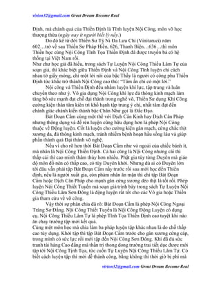 virion32@gmail.comvirion32@gmail.com Great Dream Become Real
virion32@gmail.comvirion32@gmail.com Great Dream Become Real
Định, mà chánh quả của Thiền Định là Tĩnh luyện Nội Công, môn võ học
thượng thừa (ngày nay ít người biết lý nầy.)
Do đó kể từ đời Thiền Sư Tỳ Ni Đa Lưu Chí (Vinitaruci) năm
602…trở về sau Thiền Sư Pháp Hiền, 626, Thanh Biện…636…thì môn
Thiền học cùng Nội Công Tĩnh Tọa Thiền Định đã được truyền bá có hệ
thống tại Việt Nam rồi.
Như chư học giả đã hiểu, trong sách Tự Luyện Nội Công Thiếu Lâm Tự của
soạn giả, thì khác biệt giữa Thiền Định và Nội Công Tĩnh luyện chỉ cách
nhau tờ giấy mỏng, chỉ một lời nói của bậc Thầy là người có công phu Thiền
Định tức khắc trở thành Nội Công cao thủ: “Tâm ấn chỉ có một lời.”
Nội công và Thiền Định đều nhằm luyện khí lực, tập trung và luân
chuyển theo như ý. Võ gia dụng Nội Công khí lực đả thông kinh mạch làm
tăng bổ sức mạnh đạt chỗ đại thành trong nghề võ, Thiền Sư dụng Khí Công
cường kiện thân tâm kiên trì khổ hạnh tập trung ý chí, nhất tâm đạt đến
chánh giác chánh kiến thành bậc Chân Như gọi là Đắc Đạo.
Bát Đoạn Cẩm cùng một thể với Dịch Cân Kinh hay Dịch Cân Pháp
nhưng thông dụng và để rèn luyện cũng hữu dụng hơn là phép Nội Công
thuộc về Động luyện. Cốt là luyện cho cường kiện gân mạch, cứng chắc thịt
xương da, đả thông kinh mạch, tránh nhiểm bệnh hoạn hầu sống lâu và giúp
phần thành quả Đại thành võ nghệ.
Nếu ví cho rõ hơn thời Bát Đoạn Cẩm như vỏ ngoải của chiếc bánh ít,
mà nhân là Nội Công Thiền Định. Cả hai cũng là Nội Công nhưng cái thì
thấp cái thì cao minh thâm thúy hơn nhiều. Phật gia tùy từng Duyên mà giáo
độ môn đồ nên có thấp cao, có tùy Duyên khởi. Nhưng dù ai có Duyên lớn
tới đâu vẫn phải tập Bát Đoạn Cẩm nầy trước rồi sau mới học đến Thiền
định, nếu là người xuất gia, còn phàm nhân ăn mặn thì chỉ tập Bát Đoạn
Cẩm hoặc Dịch Cân Pháp cho mạnh gân cứng xương dẻo thịt là tốt rồi. Phép
luyện Nội Công Thiết Tuyến mà soạn giả trình bày trong sách Tự Luyện Nội
Công Thiếu Lâm Sơn Đông là động luyện rất tốt cho các Võ gia hoặc Thiền
gia tham cứu về võ công.
Vậy thời sự phân chia đã rõ: Bát Đoạn Cẩm là phép Nội Công Ngoại
Tráng Sơ Đẳng. Nội Công Thiết Tuyến là Nội Công Động Luyện có dụng
cụ. Nội Công Thiếu Lâm Tự là phép Tĩnh Tọa Thiền Định cao tuyệt khi nào
ăn chay trường tập mới kết quả.
Cùng một môn học mà chia làm ba pháp luyện tập khác nhau là do chỗ thấp
cao tùy dụng. Khởi tập thì tập Bát Đoạn Cẩm trước cho gân xương cứng cáp,
trong mình có sức lực rồi mới tập đến Nội Công Sơn Đông. Khi đã đủ sức
tranh tài hàng Cao đẳng mà thần trí thong dong trường trai tiết dục được mới
tập tới Nội Công Tịnh Tọa, tức cuốn Tự Luyện Nội Công Thiếu Lâm Tự. Có
biết cách luyện tập thì mới dễ thành công, bằng không thì thời giờ bị phí mà
 