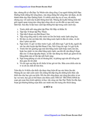 virion32@gmail.comvirion32@gmail.com Great Dream Become Real
virion32@gmail.comvirion32@gmail.com Great Dream Become Real
đạo, nhưng đã có sẵn Đạo Tự Nhiên nên cũng sống. Con người không biết Đạo
Dưỡng Sinh chẳng thể sống được, mà cũng chẳng thể sống như vật được, do đó
thánh nhân dạy Đạo Dưỡng Sinh. Có nhiều sách dạy tự cổ xưa, rất nhiều,
nhưng nay với sách nầy là phổ thông hơn hết. Nhưng dù là phổ thông (trên thế
giới người quan trọng nào cũng tập) cũng cần có sự chỉ dẫn sơ qua mới mau
lãnh hội. Sau đây là đại lược cách tập những bài tập trong cuốn sách nầy:
1. Trước nhất mỗi sáng phải tập Phúc Hô Hấp và Khấu Xỉ
2. Tập tiếp 10 đoạn tập Phụ Thuộc
3. Tập tiếp 8 đoạn của Bát Đoạn Cẩm
4. Tập xong uống một ly nhỏ nước trà ấm ấm hoặc nước lạnh càng hay
5. Đi tắm và chà xát thân thể, tắm bằng nước lạnh từ đầu tới chân, và chỉ
tắm 5 phút mà thôi
6. Ngủ trước 12 giờ và thức trước 6 giờ, mỗi đêm ngủ 7 giờ là đủ, người đủ
sức lực nhờ luyện tập Bát Đoạn Cẩm, Nội Công chỉ ngủ 5-6 giờ là đủ
7. Trước khi lên giường ngủ nên tắm bằng nước lạnh hoặc nước ấm ấm,
hoặc lau mình và rửa chân bằng nước lạnh, sau khi đã vận động 8 đoạn
đầu của 12 đoạn tập phụ thuộc, số lần vận động tùy thích gia giảm tối đa
bằng phân nửa số lần tập mỗi buổi sáng
8. Ngủ trong phòng có cửa sổ thoáng khí, và phòng ngủ nên để trống trái
đơn giản thì tốt nhất
9. Và chỉ ngủ sau bữa ăn tối thiểu là hai giờ trở lên. Bữa cơm chiều nên ăn
ít và chỉ ăn chất dễ tiêu hóa.
Trên đây là 10 điều cần thiết cần được thực hiện để tạo sức khỏe lâu dài.
Nhưng dù sao một cuốn sách vẫn chẳng thể đáp ứng đủ những kiến thức cần
thiết cho chư học giả cao kiến. Để cho đời sống được mở rộng tầm nhìn và an
lạc vui tươi, học giả có thể tham cứu thêm cuốn THUẬT TRƯỜNG SINH do
soạn giả soạn theo kinh nghiệm và học vấn cùng các bậc Đại Thiền Sư đắc đạo.
Soạn giả thường không soạn điều cao minh mà chú trọng cho thích dụng.
₪ HẾT ₪
 