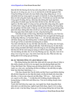 virion32@gmail.comvirion32@gmail.com Great Dream Become Real
virion32@gmail.comvirion32@gmail.com Great Dream Become Real
thân thể đôi khi thương tổn hư hao mất công chữa trị. Duy ngoại trừ những
học giả có võ công cao, các võ sư có căn bản thì có thể bắt ngang từ Nội
Công Sơn Đông mà luyện cho mau thành công cũng chẳng hại gì, vì ít ra
một phần kinh lạc trong người của người có trình độ võ công cũng đã được
khai mở nhờ công phu luyện tập quyền cước. Ở trình độ cao của bộ môn Nội
Công người lỗ mãng, thô tục, thiếu đạo đức không thể luyện tập được,
cưỡng tập sẽ bị bệnh nguy hại bản thân rất khó trị liệu. Bởi thế xưa nay
người ta vẫn thấy người võ công cao bao giờ đạo đức cũng sáng chói, người
có nhiều tham vọng chỉ gặt hái những thành quả tầm thường. Kẻ hung hăng
thì sát nghiệp ở kế bên mình. Chắp tay sau đít nhìn thiên hạ qua đường cũng
phát kiến được những điều hữu ích để tự tu rèn tâm tính, phát triển thể lực
hầu càng ngày được lành mạnh vui tươi, sống lâu hưởng đời.
Trên đây là luận về Nội Công, Bát Đoạn Cẩm Phật Gia, còn Tiên Gia
cũng có môn Nội Công Dẫn Khí và Bát Đoạn Cẩm mà người đời thường gọi
là Phép Đạo Dẫn hay và Vận Khí Thuật, v..v…H. thái biểu diễn động tác có
chỗ khác nhưng mục đích không khác và thành quả thì đến chỗ như nhau.
Cái đó gọi là Núi có một đỉnh mà đường lên có nhiều.
Vậy môn sinh hậu học từ nay chớ thắc mắc đua đòi, xao lãng việc rèn luyện,
cứ mãi so đo rồi rốt cuộc chẳng đi đến đâu. Sách đã trong tay rồi như thuốc
trước miệng mà đành chết bệnh, kiếm đã trong tay rồi mà chúng đâm không
biết đưa lên đỡ thì sinh mạng ấy tưởng có chết đi cũng chẳng thể có vị Bồ
Tát nào khứng cất nhắc cho về cõi Tây Phương cực lạc. Ngu độn, hàm hồ là
đáng ở lại trong hỏa ngục chịu nhiều luân kiếp đọa đày. Phải nói như vậy
không phải là lời suông qua gió thoảng.
III. SỰ THÀNH CÔNG CỦA BÁT ĐOẠN CẨM
Nếu thông thường như nhiều bậc chép sách thì soạn giả cũng sẽ chép ra
đây nhiều chuyện cổ tích ly kỳ của người xưa trên đường thành quả Nội
Công, Bát Đoạn Cẩm. Nhưng soạn giả không thích bị lôi cuốn vào hàng
(nghe sao chép vậy), mà thường chỉ đơn cử những ví dụ mắt thấy tai nghe,
hoặc bản thân thực hành được, v..v…
Tiếc thay chuyện bên Tàu thì nhiều mà bên Nam ta quá khiêm nhường
đến độ khó lòng đơn cử cho thật đích danh với đầy đủ thành tích chơn thật,
đến đâu, vị Lão sư nào cũng nói mở đầu bằng: “Hồi xưa…. Nghe người ta
nói, người ta đồn rằng…”, và tiếp theo đó là những chuyện dường như
hoang đường vì thiếu tính cách Khoa học. Tóm lại là những chuyện chưa
bao giờ thấy.
Trước thời buổi khoa học ngày nay, mọi ngành học thuật cũng phải được
nhìn dưới con mắt khoa học, nghĩa là giải thích được, hợp lý và ít ra cũng
phải có một ví dụ làm bằng. Soạn giả vì chủ trương không làm mê hoặc hậu
 