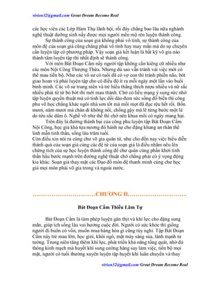 virion32@gmail.comvirion32@gmail.com Great Dream Become Real
virion32@gmail.comvirion32@gmail.com Great Dream Become Real
các học viên các Lớp Hàm Thụ lãnh hội, rồi đây chẳng bao lâu nữa nghành
nghệ thuật dưỡng sinh nầy được mọi người mến mộ rèn luyện thành công.
Sự thành công của soạn giả không phải vô tình, sự thành công của
môn đệ của soạn giả cũng chẳng phải vô tình hay may mắn mà do sự chuyên
cần luyện tập có phương pháp. Vậy soạn giả kết luận là bất kỹ võ gia nào
thành tâm luyện tập thì nhất định sẽ thành công.
Với môn Bát Đoạn Cẩm nầy người tập không cần kiêng cữ nhiều như
các môn Nội Công Thượng Thừa. Nhưng dù sao vẫn tránh vài việc mới có
thể mau tiến bộ. Như các võ sư có tuổi đã có vợ con thì tránh phiền não, bớt
giao hoan và phải luyện tập cho có điều độ ít ra mỗi ngày một lần vào buổi
bình minh. Các võ sư trung niên và trẻ hiếu thắng thích rượu nhiều và nữ sắc
nhiều phải từ từ bỏ bớt thì mới mau thành. Chớ có liều mạng ỷ sung sức nhờ
tập luyện quyền thuật mà có tinh lực dồi dào đem sức sống đổ biển thì công
phu võ học chẳng khác ngôi nhà sơn tốt mà mối mọt đã đục rệu hết rồi. Bốn
mươi, năm mươi mà chân di không nổi, chống gậy mà lê từng bước một là
do tửu sắc dâm ô. Nghề võ như thế thì chớ nên khua môi có ngày mang hại.
Trên đây là đường thành bại của công phu luyện tập Bát Đoạn Cẩm
Nội Công, học giả khá tựa nương đó hành sự cho đặng khang an thân thể
linh mẫn tinh thần, sống lâu trăm tuổi.
Còn điều xin nói ra cùng chư võ gia quân tử, như cho đến nay việc biểu diễn
thành quả của soạn giả cùng các đệ tử của soạn giả là điều nhằm nêu lên
chứng tích của sự học luyện thành công để chư quân cùng phấn khởi tinh
thần hầu bước mạnh trên đường nghệ thuật chớ chẳng phải có ý vọng động
kia khác. Soạn giả thay mặt các Đạo đồ môn đệ thanh minh cùng chư học
giả mọi môn phái võ gia trong và ngoài nước.
……………………………CHƯƠNG II………………………….
Bát Đoạn Cẩm Thiếu Lâm Tự
Bát Đoạn Cẩm là tám phép luyện gân thịt và khí lực cho đặng sung
mãn, giúp ích sống lâu vui hưởng cuộc đời. Người có sức khỏe thì giống
người đi buôn có vốn, muốn mua hàng hóa gì cũng tùy nghi. Tập Bát Đoạn
Cẩm này trẻ mau lớn, học giỏi, khôi ngô, mặt mày sáng sủa, lành mạnh tư
tưởng. Trung niên tăng thêm khí lực, phát triển khả năng tổng quát, nhờ đả
thông kinh mạch mà huyết khí sung cường hăng say làm việc, tiến bộ mọi
mặt, người có tuổi thường xuyên luyện tập huyết khí luân chuyển và thay
 