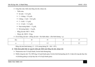 Trần Thị Ngọc Mai – Lê Mạnh Thông Y2011E – Tổ 28
THIẾU MÁU THIẾU SẮT 4
 Công thức máu: thiếu máu hồng cầu nhỏ, nhược sắc.
- Thiếu máu:
 Sơ sinh: < 13,5 g/dL.
 2 – 6 tháng: < 9,5 g/dL.
 6 tháng – 2 tuổi: < 10,5 g/dL.
 2 – 6 tuổi: < 11 g/dL.
 6 – 12 tuổi: < 11,5 g/dL.
 Nam trưởng thành: < 13 g/dL.
 Nữ trưởng thành: < 12 g/dL.
- Hồng cầu nhỏ: MCV < 80 fL.
- Nhược sắc: MCH < 28 pg.
 Chỉ số hồng cầu lưới = (Hồng cầu lưới × Hct bệnh nhân) ÷ (Hct bình thường × µ).
Hct 45 35 25 15
µ 1 1,5 2 2,5
Hồng cầu lưới bình thường 1,5 – 2,5% tương đương 50 – 100 × 109
/L.
d. Chẩn đoán phân biệt các nguyên nhân gây thiếu máu hồng cầu nhỏ, nhược sắc:
 Thalassemia trait: Fe huyết thanh, Ferritin bình thường/tăng.
 Nhiễm trùng kéo dài: VS, CRP tăng, Fe huyết thanh giảm, Ferritin bình thường/tăng (do IL-6 chặn sắt trong đại thực bào
 sắt không phóng ra từ đại thực bào  Fe huyết thanh giảm).
 