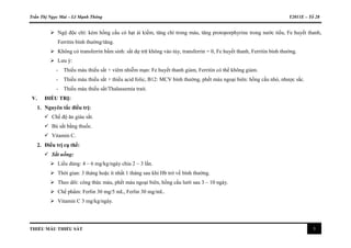 Trần Thị Ngọc Mai – Lê Mạnh Thông Y2011E – Tổ 28
THIẾU MÁU THIẾU SẮT 5
 Ngộ độc chì: kèm hồng cầu có hạt ái kiềm, tăng chì trong máu, tăng protoporphyrine trong nước tiểu, Fe huyết thanh,
Ferritin bình thường/tăng.
 Không có transferrin bẩm sinh: sắt dự trữ không vào tủy, transferrin = 0, Fe huyết thanh, Ferritin bình thường.
 Lưu ý:
- Thiếu máu thiếu sắt + viêm nhiễm mạn: Fe huyết thanh giảm, Ferritin có thể không giảm.
- Thiếu máu thiếu sắt + thiếu acid folic, B12: MCV bình thường, phết máu ngoại biên: hồng cầu nhỏ, nhược sắc.
- Thiếu máu thiếu sắt/Thalassemia trait.
V. ĐIỀU TRỊ:
1. Nguyên tắc điều trị:
 Chế độ ăn giàu sắt.
 Bù sắt bằng thuốc.
 Vitamin C.
2. Điều trị cụ thể:
 Sắt uống:
 Liều dùng: 4 – 6 mg/kg/ngày chia 2 – 3 lần.
 Thời gian: 3 tháng hoặc ít nhất 1 tháng sau khi Hb trở về bình thường.
 Theo dõi: công thức máu, phết máu ngoại biên, hồng cầu lưới sau 3 – 10 ngày.
 Chế phẩm: Ferlin 30 mg/5 mL, Ferlin 30 mg/mL.
 Vitamin C 3 mg/kg/ngày.
 