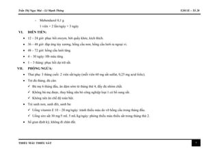 Trần Thị Ngọc Mai – Lê Mạnh Thông Y2011E – Tổ 28
THIẾU MÁU THIẾU SẮT 7
- Mebendazol 0,1 g
1 viên × 2 lần/ngày × 3 ngày
VI. DIỄN TIẾN:
 12 – 24 giờ: phục hồi enzym, bớt quấy khóc, kích thích.
 36 – 48 giờ: đáp ứng tủy xương, hồng cầu non, hồng cầu lưới ra ngoại vi.
 48 – 72 giờ: hồng cầu lưới tăng.
 4 – 30 ngày: Hb máu tăng.
 1 – 3 tháng: phục hồi dự trữ sắt.
VII. PHÒNG NGỪA:
 Thai phụ: 3 tháng cuối: 2 viên sắt/ngày (mỗi viên 60 mg sắt sulfat, 0,25 mg acid folic).
 Trẻ đủ tháng, đủ cân:
 Bú mẹ 6 tháng đầu, ăn dặm sớm từ tháng thứ 4, đầy đủ nhóm chất.
 Không bú mẹ được, thay bằng sữa bò công nghiệp loại 1 có bổ sung sắt.
 Không nên ăn chế độ toàn bột.
 Trẻ sanh non, sanh đôi, sanh ba:
 Uống vitamin E 10 – 20 mg/ngày: tránh thiếu máu do vỡ hồng cầu trong tháng đầu.
 Uống siro sắt 30 mg/5 mL 5 mL/kg/ngày: phòng thiếu máu thiếu sắt trong tháng thứ 2.
 Sổ giun định kỳ, không đi chân đất.
 