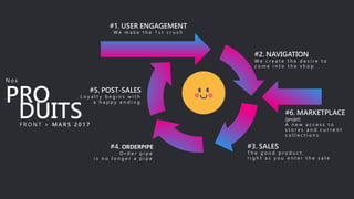 #1. USER ENGAGEMENT
W e m a k e t h e 1 s t c r u s h
#2. NAVIGATION
W e c r e a t e t h e d e s i r e t o
c o m e i n t o t h e s h o p
#3. SALES
T h e g o o d p r o d u c t ,
r i g h t a s y o u e n t e r t h e s a l e
#4. ORDERPIPE
O r d e r p i p e
i s n o l o n g e r a p i p e
#5. POST-SALES
L o y a l t y b e g i n s w i t h
a h a p p y e n d i n gPRO
#6. MARKETPLACE
(projet)
A n e w a c c e s s t o
s t o r e s a n d c u r r e n t
c o l l e c t i o n s
N o s
DUITSF R O N T > M A R S 2 0 1 7
 