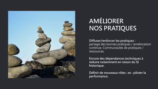 AMÉLIORER
NOS PRATIQUES
Diffuser/renforcer les pratiques :
partage des bonnes pratiques / amelioration
continue. Communautés de pratiques /
ressources.
Encore des dépendances techniques à
réduire notamment en raison du SI
historique.
Définir de nouveaux rôles ; ex : piloter la
performance.
 