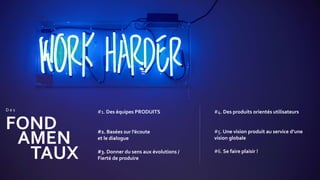 #1. Des équipes PRODUITS
FOND
D e s
AMEN
TAUX
#2. Basées sur l’écoute
et le dialogue
#3. Donner du sens aux évolutions /
Fierté de produire
#4. Des produits orientés utilisateurs
#5. Une vision produit au service d’une
vision globale
#6. Se faire plaisir !
 