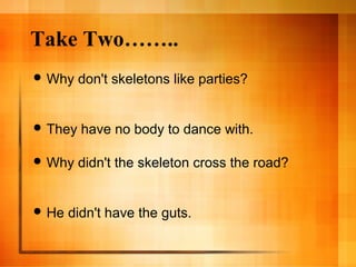 Take Two……..
 Why don't skeletons like parties?
 They have no body to dance with.
 Why didn't the skeleton cross the road?
 He didn't have the guts.
 