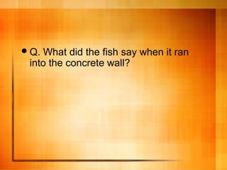 Q. What did the fish say when it ran
into the concrete wall?
 