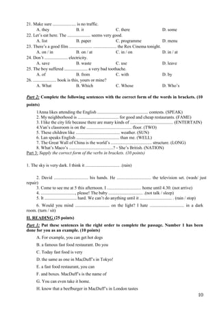 10
21. Make sure ..................... is no traffic.
A. they B. it C. there D. some
22. Let’s eat here. The ..................... seems very good.
A. list B. paper C. programme D. menu
23. There’s a good film ..................... ..................... the Rex Cinema tonight.
A. on / in B. on / at C. in / on D. in / at
24. Don’t ..................... electricity.
A. save B. waste C. use D. leave
25. The boy suffered ..................... a very bad toothache.
A. of B. from C. with D. by
26. ..................... book is this, yours or mine?
A. What B. Which C. Whose D. Who’s
Part 2: Complete the following sentences with the correct form of the words in brackets. (10
points)
1Anna likes attending the English .............................................. contests. (SPEAK)
2. My neighborhood is ..................................... for good and cheap restaurants. (FAME)
3. I like the city life because there are many kinds of ....................................... (ENTERTAIN)
4.Van’s classroom is on the ......................................... floor. (TWO)
5. These children like ........................................ weather. (SUN)
6. Lan speaks English ....................................... than me. (WELL)
7. The Great Wall of China is the world’s ..................................... structure. (LONG)
8. What’s Maco’s ........................................? - She’s British. (NATION)
Part 3: Supply the correct form of the verbs in brackets. (10 points)
1. The sky is very dark. I think it ............................... .(rain)
2. David ............................... his hands. He ............................... the television set. (wash/ just
repair)
3. Come to see me at 5 this afternoon. I ............................... home until 4.30. (not arrive)
4. ..............................., please! The baby ............................... .(not talk / sleep)
5. It ............................. hard. We can’t do anything until it ............................. . (rain / stop)
6. Would you mind ............................... on the light? I hate ............................... in a dark
room. (turn / sit)
II. READING (25 points)
Part 1: Put these sentences in the right order to complete the passage. Number 1 has been
done for you as an example. (10 points)
A. For example, you can get hot dogs
B. a famous fast food restaurant. Do you
C. Today fast food is very
D. the same as one in MacDuff’s in Tokyo!
E. a fast food restaurant, you can
F. and boxes. MacDuff’s is the name of
G. You can even take it home.
H. know that a beefburger in MacDuff’s in London tastes
 