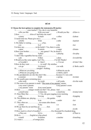 12
.......................................................................................................................................................
10. Huong / learn / languages / bad.
.......................................................................................................................................................
ĐỀ 05
I/ Choose the best options to complete the statements.(30 marks)
1.……………….your teacher?- Yes, she is very beautiful.
a.Do you like b.Do you want c.Would you like d.How is
2.How………………kilos of beef does she want?
a.many b.much c.often d.about
3.I need some tea. Please give me a……………… of tea.
a.bottle b.bar c.tube d.packet
4. His father is waiting……………... a bus.
a.to b.of c.for d.at
5.Is there any……………….in the bottle?- Yes, there is some.
a.peas b.carrots c.sugar d.beans
6.Does your brother………………..any games?- No, he doesn’t.
a.play b.plays c.playing d.to play
7.I don’t like vegetables but my sister……………………
a.do b.likes c.does d.would like
8.Would you like some apples, Lan?-No,……………..I’m full.Thanks!
a.I wouldn’t b. I don’t c. I’m not d.I don’t like
9.How do they want ………………to work?- By minibus.
a.to go b.to travel c.to walk d. Both a and b
10…………………………….tonight?- Nothing.
a.What are you doing b.What do you do
c.What are you going to do d. Both a and b
11.My grandparents are old, they don’t like……………..because it’s very cold.
a.summer b.fall c.spring d.winter
12. He usually goes swimming once………………………..
a.the week b.a week c.all weeks d.in the week
13.The room of my parents is small. “The room of my parents” means:
a.my room’s parents b.my parents’s room
c.my parents’ room d.my room’parent
14.How…………..oranges would you like?- Six, please. And …………..tea.
a.much/some b.many/any c.much/any d.many/some
15. Does Mary like …………….?- Yes, she goes jogging every morning.
a.jog b.to jog c.jogs d.jogging
16. The children are playing………………..the garden.
a.in b.on c.under d.at
17. They often eat……………….ice-cream after dinner.
a.some b.any c.a d.an
18.We go there by car and they go…………foot.
a.on b.by c.to d.with
19.How much is a bowl of noodles?-……………..five thousand five hundred dong.
a.They are b.It is c.It has d.There is
20.He is…………….English at a big school.
a.teach b.teaches c.teacher d.teaching
21.I want a ……………..of orange juice.
 