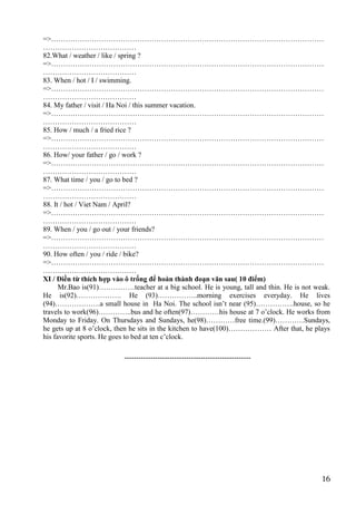 16
=>……………………………………………………………………………………………………
…………………………………
82.What / weather / like / spring ?
=>……………………………………………………………………………………………………
…………………………………
83. When / hot / I / swimming.
=>……………………………………………………………………………………………………
…………………………………
84. My father / visit / Ha Noi / this summer vacation.
=>……………………………………………………………………………………………………
…………………………………
85. How / much / a fried rice ?
=>……………………………………………………………………………………………………
…………………………………
86. How/ your father / go / work ?
=>……………………………………………………………………………………………………
…………………………………
87. What time / you / go to bed ?
=>……………………………………………………………………………………………………
…………………………………
88. It / hot / Viet Nam / April?
=>……………………………………………………………………………………………………
…………………………………
89. When / you / go out / your friends?
=>……………………………………………………………………………………………………
…………………………………
90. How often / you / ride / bike?
=>……………………………………………………………………………………………………
…………………………………
XI / Điền từ thích hợp vào ô trống để hoàn thành đoạn văn sau( 10 điểm)
Mr.Bao is(91)……………teacher at a big school. He is young, tall and thin. He is not weak.
He is(92)………………. He (93)……………..morning exercises everyday. He lives
(94)……………….a small house in Ha Noi. The school isn’t near (95)…………….house, so he
travels to work(96)…………..bus and he often(97)…………his house at 7 o’clock. He works from
Monday to Friday. On Thursdays and Sundays, he(98)…………free time.(99)…………Sundays,
he gets up at 8 o’clock, then he sits in the kitchen to have(100)……………… After that, he plays
his favorite sports. He goes to bed at ten c’clock.
-----------------------------------------------------
 