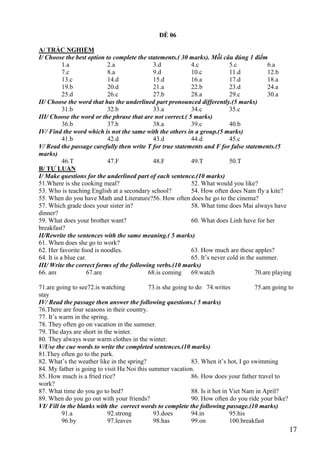 17
ĐỀ 06
A/ TRẮC NGHIỆM
I/ Choose the best option to complete the statements.( 30 marks). Mỗi câu đúng 1 điểm
1.a 2.a 3.d 4.c 5.c 6.a
7.c 8.a 9.d 10.c 11.d 12.b
13.c 14.d 15.d 16.a 17.d 18.a
19.b 20.d 21.a 22.b 23.d 24.a
25.d 26.c 27.b 28.a 29.c 30.a
II/ Choose the word that has the underlined part pronounced differently.(5 marks)
31.b 32.b 33.a 34.c 35.c
III/ Choose the word or the phrase that are not correct.( 5 marks)
36.b 37.b 38.a 39.c 40.b
IV/ Find the word which is not the same with the others in a group.(5 marks)
41.b 42.d 43.d 44.d 45.c
V/ Read the passage carefully then write T for true statements and F for false statements.(5
marks)
46.T 47.F 48.F 49.T 50.T
B/ TỰ LUẬN
I/ Make questions for the underlined part of each sentence.(10 marks)
51.Where is she cooking meal? 52. What would you like?
53. Who is teaching English at a secondary school? 54. How often does Nam fly a kite?
55. When do you have Math and Literature?56. How often does he go to the cinema?
57. Which grade does your sister in? 58. What time does Mai always have
dinner?
59. What does your brother want? 60. What does Linh have for her
breakfast?
II/Rewrite the sentences with the same meaning.( 5 marks)
61. When does she go to work?
62. Her favorite food is noodles. 63. How much are these apples?
64. It is a blue car. 65. It’s never cold in the summer.
III/ Write the correct forms of the following verbs.(10 marks)
66. am 67.are 68.is coming 69.watch 70.are playing
71.are going to see72.is watching 73.is she going to do 74.writes 75.am going to
stay
IV/ Read the passage then answer the following questions.( 5 marks)
76.There are four seasons in their country.
77. It’s warm in the spring.
78. They often go on vacation in the summer.
79. The days are short in the winter.
80. They always wear warm clothes in the winter.
V/Use the cue words to write the completed sentences.(10 marks)
81.They often go to the park.
82. What’s the weather like in the spring? 83. When it’s hot, I go swimming
84. My father is going to visit Ha Noi this summer vacation.
85. How much is a fried rice? 86. How does your father travel to
work?
87. What time do you go to bed? 88. Is it hot in Viet Nam in April?
89. When do you go out with your friends? 90. How often do you ride your bike?
VI/ Fill in the blanks with the correct words to complete the following passage.(10 marks)
91.a 92.strong 93.does 94.in 95.his
96.by 97.leaves 98.has 99.on 100.breakfast
 