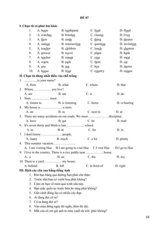 18
ĐỀ 07
I. Chọn từ có phát âm khác .
1. A. boots B. toothpaste C. food D. flood
2. A. watches B. brushes C. classes D. lives
3. A. their B. math C. thing D. theater
4. A. station B. intersection C. question D. invitation
5. A. teacher B. children C. lunch D. chemist
6. A. answer B. travel C. plane D. bank
7. A. teacher B. repeat C. year D. meat
8. A. warm B. park C. farm D. car
9. A. one B. jog C. box D. doctor
10. A. house B. hour C. country D. mouse
II. Chọn từ đúng nhất điền vào chỗ trống
1. ................is your name?
A. How B. what C. where D. that
2. Where…………….. you live?
A. are B. am C. is D. do
3. Nam ...................... must.
A. listens to B. is listening C. hems D. is hearing
4. My house is ……………….. a store.
A. on B. in C. next to D. at
5. There are many accidents on out roads. We must………………. discipline.
A. have B. get C. be D. read
6. It's seven thirty and Minh is late…………….. school.
A. to B. at C. for D. in
7. I don't know……………….. people.
A. many B. much C. a lot D. plenty
8. This summer vacation………………...
A. I am visiting Hue B.I am going to visit Hue C.I visit Hue D.I go to Hue
9. I live in the country. There is a rice paddy near…………….. house.
A. a B. an C. the D. my
10. There is a yard…………….. my house.
A. behind B. left C. in front of D. right
III. Dịch các câu sau bằng tiếng Anh
1. Khi bạn băng qua đường bạn phải cẩn thận.
2. Trước nhà bạn có vườn hoa phải không?
3. Cám ơn bạn về món quà xinh xắn này.
4. Bạn mặc quần áo trước bữa ăn sáng phải không?
5. Gần cánh đồng lúa có nhiều cây đẹp.
6. Ai đang đợi cô ta?
7. Cô ta đang đợi ai?
8. Vào mùa đông ngày thì ngắn, đêm thì dài.
9. Mắt của cô em gái anh ta màu xanh da trời phải không?
 