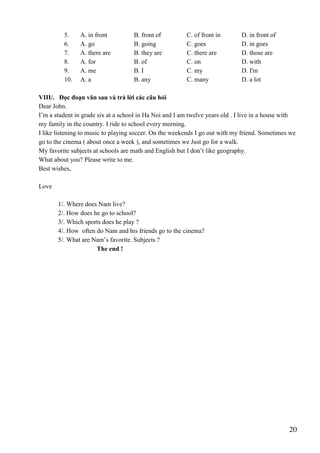 20
5. A. in front B. front of C. of front in D. in front of
6. A. go B. going C. goes D. in goes
7. A. there are B. they are C. there are D. those are
8. A. for B. of C. on D. with
9. A. me B. I C. my D. I'm
10. A. a B. any C. many D. a lot
VIII/. Đọc đoạn văn sau và trả lời các câu hỏi
Dear John.
I’m a student in grade six at a school in Ha Noi and I am twelve years old . I live in a house with
my family in the country. I ride to school every morning.
I like listening to music to playing soccer. On the weekends I go out with my friend. Sometimes we
go to the cinema ( about once a week ), and sometimes we Just go for a walk.
My favorite subjects at schools are math and English but I don’t like geography.
What about you? Please write to me.
Best wishes,
Love
1/. Where does Nam live?
2/. How does he go to school?
3/. Which sports does he play ?
4/. How often do Nam and his friends go to the cinema?
5/. What are Nam’s favorite. Subjects ?
The end !
 