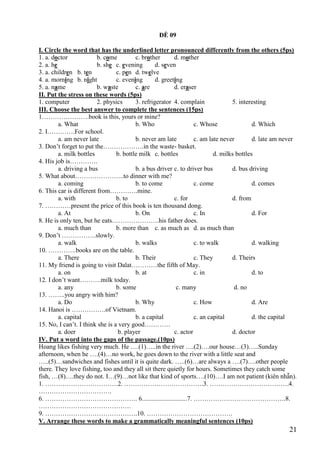 21
ĐỀ 09
I. Circle the word that has the underlined letter pronounced differently from the others (5ps)
1. a. doctor b. come c. brother d. mother
2. a. he b. she c. evening d. seven
3. a. children b. ten c. pen d. twelve
4. a. morning b. night c. evening d. greeting
5. a. name b. waste c. are d. eraser
II. Put the stress on these words (5ps)
1. computer 2. physics 3. refrigerator 4. complain 5. interesting
III. Choose the best answer to complete the sentences (15ps)
1………………….book is this, yours or mine?
a. What b. Who c. Whose d. Which
2. I………….For school.
a. am never late b. never am late c. am late never d. late am never
3. Don’t forget to put the……………….in the waste- basket.
a. milk bottles b. bottle milk c. bottles d. milks bottles
4. His job is………….
a. driving a bus b. a bus driver c. to driver bus d. bus driving
5. What about…………………..to dinner with me?
a. coming b. to come c. come d. comes
6. This car is different from………….mine.
a. with b. to c. for d. from
7. …………present the price of this book is ten thousand dong.
a. At b. On c. In d. For
8. He is only ten, but he eats………………….his father does.
a. much than b. more than c. as much as d. as much than
9. Don’t …………….slowly.
a. walk b. walks c. to walk d. walking
10. ………….books are on the table.
a. There b. Their c. They d. Theirs
11. My friend is going to visit Dalat…………the fifth of May.
a. on b. at c. in d. to
12. I don’t want……….milk today.
a. any b. some c. many d. no
13. ……..you angry with him?
a. Do b. Why c. How d. Are
14. Hanoi is …………….of Vietnam.
a. capital b. a capital c. an capital d. the capital
15. No, I can’t. I think she is a very good…………
a. doer b. player c. actor d. doctor
IV. Put a word into the gaps of the passage.(10ps)
Hoang likes fishing very much. He ….(1)…..in the river ….(2)….our house…(3)…..Sunday
afternoon, when he ….(4)…no work, he goes down to the river with a little seat and
…..(5)…sandwiches and fishes until it is quite dark. …..(6)…are always a ….(7)….other people
there. They love fishing, too and they all sit there quietly for hours. Sometimes they catch some
fish, …(8)….they do not. I…(9)…not like that kind of sports….(10)….I am not patient (kiên nhẫn).
1. …………………………….2. ……………………………….3. ……………………………….4.
…………………………….
6. ……………………………………. 6............................7. …………………………………….8.
…………………………………….
9. …………………………………….10. ………………………………….
V. Arrange these words to make a grammatically meaningful sentences (10ps)
 