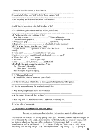 22
1. house/ a/ Hoa/ lake/ near/ a/ lives/ Mrs/ in.
……………………………………………………………………………………
2. Lan/empty/bottles/ cans/ and/ collects/ them/ recycles/ and
……………………………………………………………………………………
3. are/ to/ going/ we/ Hue/ this/ vacation/ visit/ summer/
……………………………………………………………………………………
4. cold/ they/ when/ often/ volleyball/ it/ play/ is/ do?
………………………………………… …………………………………………
5. a/ I/ sandwich/ glass/ lemon/ like/ of/ would/ juice/ a/ and
………………………………………… …………………………………………
VI. Put the verb in a correct tense (10ps)
1. Now they (watch)………………………….. TV in their bedroom.
2. Tomorrow the boys (have)…………………………. a picnic by the bank.
3. Phong (like) (jog)…………………………….. very much.
4. (Kien go)…………………………… to school at 6.45 in the morning?
VII. Put a, an, the, any into the gaps (10ps)
1. Do you live in…….….apartment in town? - No. We live in……...….house in ……………
country.
2. There aren’t …………...two star hotels in Tien Lang.
3. Is there…………….vegetable garden in front of ………..…yard?
4. What’s that? - It’s ……..….eraser.
5. Are there…………....lakes in your city?
6. Near ……….….river, there is ………..paddy field.
VIII. Underline and correct the mistakes (7 ps)
Eg : Nam don’t like coffee.
Nam doesn’t like coffee.
1. He is riding his bicycle everyday.
.................................................. .................................................. .......................
2. A: What can I help you?
B: I would like a loaf of break and glass of milk.
.................................................. .................................................. ....................................
3. In the free time, Lan often listens to music, goes fishing and play video games.
.................................................. .................................................. .......................
4. I like the autumn because the weather is usually hot.
.................................................. .................................................. .......................
5. Why don’t going to see a movie this weekend?
.................................................. .................................................. ......................
6. A: How many homework does he have?..............................................................................
7. How long does Mr Ba travel to work? - He travels to work by car.
.................................................. .................................................. .......................
B: He has a lot of homework.
.................................................. .................................................. .......................
IX. Fill the black with the words provided. (10 ®)
buy, stay, watching, on, lunch, having, visit, staying, spend, breakfast, going
Sally lives on her own and she usually gets up late ¬..(1)… Saturdays, but this weekend she gets up
at 8 o’clock and she cooks …(2)… in the kitchen. Her friends, Kathy and Diana are staying with
her for the weekend and they are …(3)… to London. At the moment, Kathy is …(4)… the
breakfast show on T.V and Diana is …(5)… a shower. Kathy and Diana come to …(6)… with
Sally every year and they always …(7)… the day in London. They usually …(8)… a gallery or
 